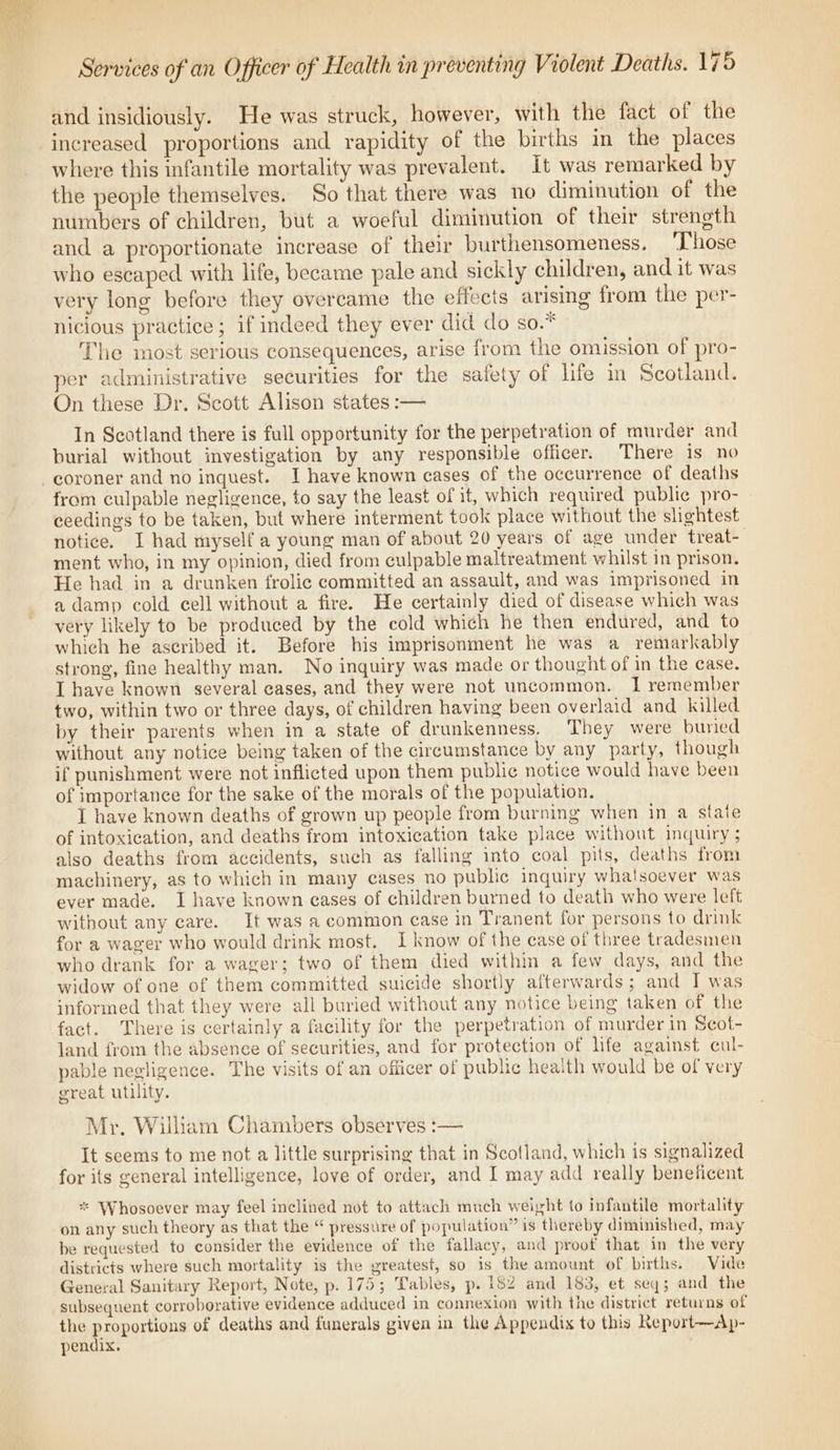 and insidiously. He was struck, however, with the fact of the increased proportions and rapidity of the births in the places where this infantile mortality was prevalent. It was remarked by the people themselves. So that there was no diminution of the numbers of children, but a woeful diminution of their strength and a proportionate increase of their burthensomeness. ‘Those who escaped with life, became pale and sickly children, and it was very long before they overcame the effects arising from the per- nicious practice; if indeed they ever did do so.* The most serious consequences, arise from the omission of pro- per administrative securities for the safety of life in Scotland. On these Dr. Scott Alison states :— In Scotland there is full opportunity for the perpetration of murder and burial without investigation by any responsible officer. There is no coroner and no inquest. I have known cases of the occurrence of deaths from culpable negligence, to say the least of it, which required public pro- ceedings to be taken, but where interment took place without the slightest notice. I had myself a young man of about 20 years of age under treat- ment who, in my opinion, died from culpable maltreatment whilst in prison. He had in a drunken frolic committed an assault, and was imprisoned in a damp cold cell without a fire. He certainly died of disease which was very likely to be produced by the cold which he then endured, and to which he ascribed it. Before his imprisonment he was a remarkably strong, fine healthy man. No inquiry was made or thought of in the case. I have known several eases, and they were not uncommon. 1 remember two, within two or three days, of children having been overlaid and killed by their parents when in a state of drunkenness. They were buried without any notice being taken of the circumstance by any party, though if punishment were not inflicted upon them public notice would have been of importance for the sake of the morals of the population. I have known deaths of grown up people from burning when in a state of intoxication, and deaths from intoxication take place without inquiry ; also deaths from accidents, such as falling into coal pits, deaths from machinery, as to which in many cases no public inquiry whatsoever was ever made. I have known eases of children burned to death who were left without any care. It was a common case in Tranent for persons to drink for a wager who would drink most. I know of the case of three tradesmen who drank for a wager; two of them died within a few days, and the widow of one of them committed suicide shortly afterwards; and I was informed that they were all buried without any notice being taken of the fact. There is certainly a facility for the perpetration of murder in Scot- land from the absence of securities, and for protection of life against cul- pable negligence. The visits of an officer of public heaith would be of very great utility. Mr. William Chambers observes :— It seems to me not a little surprising that in Scotland, which is signalized for its general intelligence, love of order, and I may add really beneficent ** Whosoever may feel inclined not to attach much weight to infantile mortality on any such theory as that the “ pressure of population” is thereby diminished, may be requested to consider the evidence of the fallacy, and proof that in the very districts where such mortality is the greatest, so is the amount of births. Vide General Sanitary Report, Note, p. 175; Tables, p. 1$2 and 183, et seq; and the subsequent corroborative evidence adduced in connexion with the district retarns of the proportions of deaths and funerals given in the Appendix to this Report—Ap- pendix.