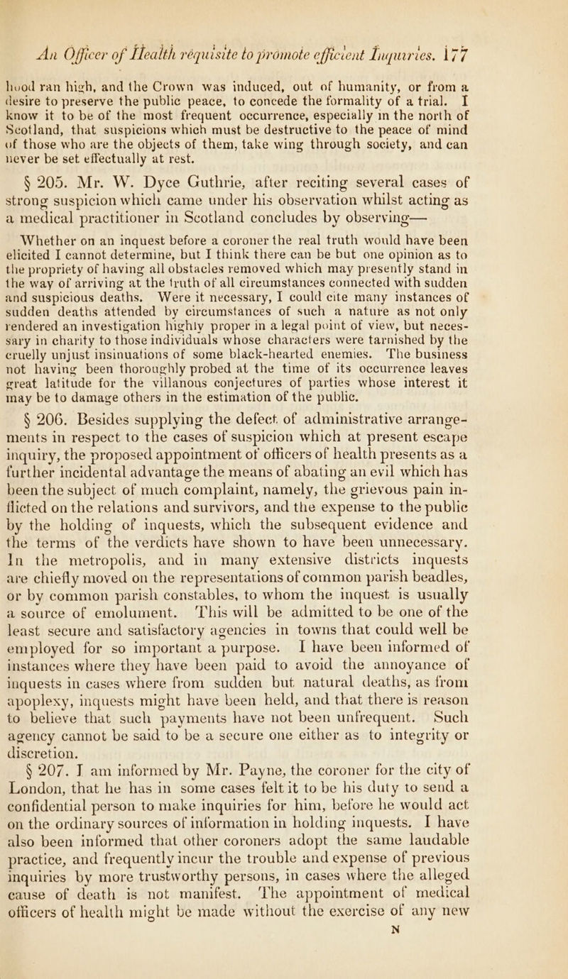 - hood ran high, and the Crown was induced, out of humanity, or from a desire to preserve the public peace, to concede the formality of atrial. I know it to be of the most frequent occurrence, especially in the north of Scotland, that suspicions which must be destructive to the peace of mind of those who are the objects of them, take wing through society, and can never be set effectually at rest. § 205. Mr. W. Dyce Guthrie, after reciting several cases of strong suspicion which came under his observation whilst acting as a medical practitioner in Scotland concludes by observing— Whether on an inquest before a coroner the real truth would have been elicited I cannot determine, but I think there can be but one opinion as to the propriety of having all obstacles removed which may presently stand in the way of arriving at the truth of all circumstances connected with sudden and suspicious deaths. Were it necessary, I could cite many instances of sudden deaths attended by circumstances of such a nature as not only rendered an investigation highly proper in a legal point of view, but neces- sary in charity to those individuals whose characters were tarnished by the cruelly unjust insinuations of some black-hearted enemies. The business not having been thoroughly probed at the time of its occurrence leaves great latitude for the villanous conjectures of parties whose interest it may be to damage others in the estimation of the public. § 206. Besides supplying the defect. of administrative arrange- ments in respect to the cases of suspicion which at present escape inquiry, the proposed appointment of officers of health presents as a further incidental advantage the means of abating an evil which has been the subject of much complaint, namely, the grievous pain in- flicted on the relations and survivors, and the expense to the public by the holding of inquests, which the subsequent evidence and the terms of the verdicts have shown to have been unnecessary. In the metropolis, and in many extensive districts inquests are chiefly moved on the representations of common parish beadles, or by common parish constables, to whom the inquest is usually a source of emolument. This will be admitted to be one of the least secure and satisfactory agencies in towns that could well be employed for so important a purpose. I have been informed of instances where they have been paid to avoid the annoyance of inquests in cases where from sudden but natural deaths, as from apoplexy, inquests might have been held, and that there is reason to believe that such payments have not been unfrequent. Such agency cannot be said to be a secure one either as to integrity or discretion. § 207. T am informed by Mr. Payne, the coroner for the city of London, that he has in some cases felt it to be his duty to send a confidential person to make inquiries for him, before he would act on the ordinary sources of information in holding inquests. I have also been informed that other coroners adopt the same laudable practice, and frequently incur the trouble and expense of previous inquiries by more trustworthy persons, in cases where the alleged cause of death is not manifest. The appointment of medical officers of health might be made without the exercise of any new N