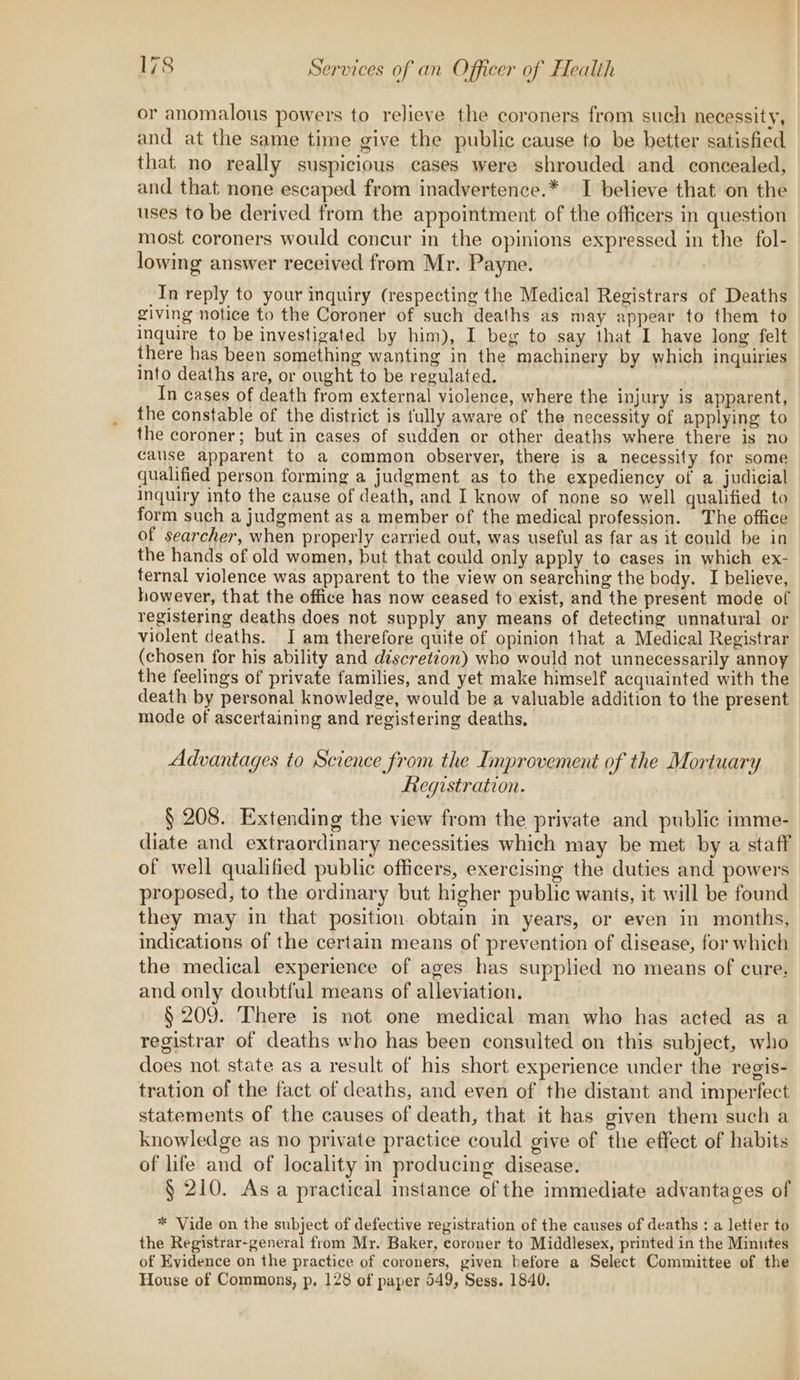 or anomalous powers to relieve the coroners from such necessity, and at the same time give the public cause to be better satisfied that no really suspicious cases were shrouded and concealed, and that none escaped from inadvertence.* I believe that on the uses to be derived from the appointment of the officers in question most coroners would concur in the opinions expressed in the fol- lowing answer received from Mr. Payne. In reply to your inquiry (respecting the Medical Registrars of Deaths giving notice to the Coroner of such deaths as may appear to them to inquire to be investigated by him), I beg to say that I have long felt there has been something wanting in the machinery by which inquiries into deaths are, or ought to be regulated. In cases of death from external violence, where the injury is apparent, the constable of the district is fully aware of the necessity of applying to the coroner; but in cases of sudden or other deaths where there is no cause apparent to a common observer, there is a necessity for some qualified person forming a judgment as to the expediency of a judicial Inquiry into the cause of death, and I know of none so well qualified to form such a judgment as a member of the medical profession. The office of searcher, when properly carried out, was useful as far as it could be in the hands of old women, but that could only apply to cases in which ex- ternal violence was apparent to the view on searching the body. I believe, however, that the office has now ceased to exist, and the present mode of registering deaths does not supply any means of detecting unnatural or violent deaths. I am therefore quite of opinion that a Medical Registrar (chosen for his ability and discretion) who would not unnecessarily annoy the feelings of private families, and yet make himself acquainted with the death by personal knowledge, would be a valuable addition to the present mode of ascertaining and registering deaths. Advantages to Science from the Improvement of the Mortuary Registration. § 208. Extending the view from the private and public imme- diate and extraordinary necessities which may be met by a staff of well qualified public officers, exercising the duties and powers proposed, to the ordinary but higher public wants, it will be found they may in that position obtain in years, or even in months, indications of the certain means of prevention of disease, for which the medical experience of ages has supplied no means of cure, and only doubtful means of alleviation, § 209. There is not one medical man who has acted as a registrar of deaths who has been consulted on this subject, who does not state as a result of his short experience under the regis- tration of the fact of deaths, and even of the distant and imperfect statements of the causes of death, that it has given them such a knowledge as no private practice could give of the effect of habits of life and of locality in producing disease. § 210. As a practical instance of the immediate advantages of * Vide on the subject of defective registration of the causes of deaths : a letter to the Registrar-general from Mr. Baker, coroner to Middlesex, printed in the Minutes of Evidence on the practice of coroners, given before a Select Committee of the House of Commons, p, 128 of paper 549, Sess. 1840.