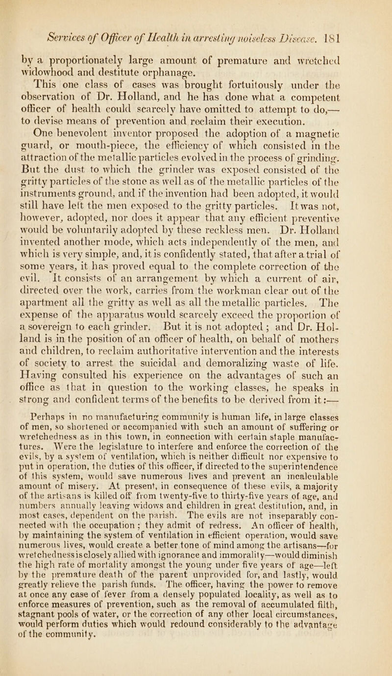 by a proportionately large amount of premature and wretched widowhood and destitute orphanage. This one class of cases was brought fortuitously under the observation of Dr. Holland, and he has done what a competent officer of health could scarcely have omitted to attempt to do— to devise means of prevention and reclaim their execution. One benevolent inventor proposed the adoption of a magnetic guard, or mouth-piece, the efficiency of which consisted in the attraction of the metallic particles evolved in the process of grinding. But the dust to which the grinder was exposed consisted of the gritty particles of the stone as well as of the metallic particles of the instruments ground, and if the invention had been adopted, it would still have let the men exposed to the gritty particles. It was not, however, adopted, nor does it appear that any efficient preventive would be voluntarily adopted by these reckless men. Dr. Holland invented another mode, which acts independently of the men, and which is very simple, and, itis confidently stated, that after a trial of some years, it has proved equal to the complete correction of the evil, It consists of an arrangement by which a current of air, directed over the work, carries from the workman clear out of the apartment all the gritty as well as all the metallic particles. The expense of the apparatus would scarcely exceed the proportion of a sovereign to each grinder. But it is not adopted ; and Dr. Hol- Jand is in the position of an officer of health, on behalf of mothers and children, to reclaim authoritative intervention and the interests of society to arrest. the suicidal and demoralizing waste of life. Having consulted his experience on the advantages of such an office as that in question to the working classes, he speaks in strong and confident terms of the benefits to be derived from it :— Perhaps in no manufacturing community is human life, in large classes of men, so shortened or accompanied with such an amount of suffering or wretchedness as in this town, in connection with certain staple manufac- tures. Were the Jegislature to interfere and enforce the correction of the evils, by a system of ventilation, which is neither difficult nor expensive to put in operation, the duties of this officer, if directed to the superintendence of this system, would save numerous lives and prevent an incalculable amount of misery. At present, in consequence of these eviis, a majority of the artisans is killed off from twenty-five to thirty-five years of age, and numbers annually leaving widows and children in great destitution, and, in most cases, dependent on the parish. The evils are not inseparably con- nected with the occupation; they admit of redress. An officer of health, by maintaining the system of ventilation in efficient operation, would save numerous lives, would create a better tone of mind among the artisans—for wretchednessisclosely allied with ignorance and immorality—would diminish the high rate of mortality amongst the young under five years of age—left by the premature death of the parent unprovided for, and lastly, would greatly relieve the parish funds. The officer, having the power to remove at once any case of fever from a densely populated locality, as well as to enforce measures of prevention, such as the removal of accumulated filth, stagnant pools of water, or the correction of any other Jocal circumstances, would perform duties which would redound considerably to the advantage of the community. |