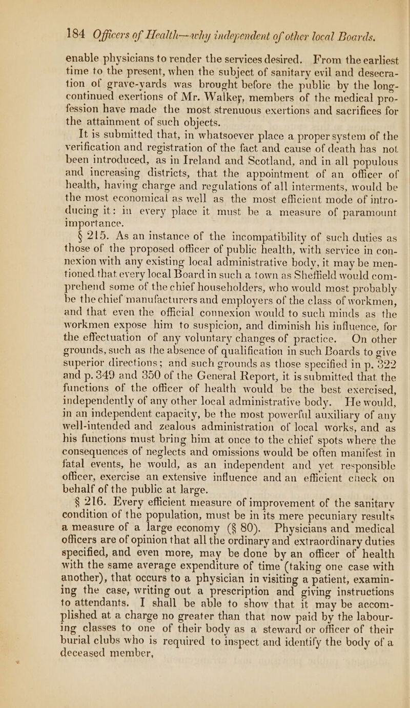 enable physicians to render the services desired. From the earliest time to the present, when the subject of sanitary evil and desecra- tion of grave-yards was brought before the public by the long- continued exertions of Mr. Walkey, members of the medical pro- fession have made the most strenuous exertions and sacrifices for the attainment of such objects. It is submitted that, in whatsoever place a proper system of the verification and registration of the fact and cause of death has not been introduced, as in Ireland and Scotland, and in all populous and increasing districts, that the appointment of an officer of health, having charge and regulations of all interments, would be the most economical as well as the most efficient mode of intro- ducing it: in every place it must be a measure of paramount importance. . § 215. As an instance of the incompatibility of such duties as those of the proposed officer of public health, with service in con- nexion with any existing local administrative body, it may be men- tioned that every local Board in such a town as Sheffield would com- prehend some of the chief householders, who would most probably be the chief manufacturers and employers of the class of workmen, and that even the official connexion would to such minds as the workmen expose him to suspicion, and diminish his influence, for the effectuation of any voluntary changes of practice. On other grounds, such as the absence of qualification in such Boards to give superior directions; and such grounds as those specified in p. 322 and p. 349 and 350 of the General Report, it is submitted that the functions of the officer of health would be the best exercised, independently of any other local administrative body. He would, in an independent capacity, be the most powerful auxiliary of any well-intended and zealous administration of local works, and as his functions must bring him at once to the chief spots where the consequences of neglects and omissions would be often manifest in fatal events, he would, as an independent and yet responsible officer, exercise an extensive influence and an efficient check on behalf of the public at large. § 216. Every efficient measure of improvement of the sanitary condition of the population, must be in its mere pecuniary results a measure of a large economy (§ 80). Physicians and medical officers are of opinion that all the ordinary and extraordinary duties specified, and even more, may be done by an officer of health with the same average expenditure of time (taking one case with another), that occurs to a physician in visiting a patient, examin- ing the case, writing out a prescription and giving instructions to attendants. I shall be able to show that it may be accom- plished at a charge no greater than that now paid by the labour- ing classes to one of their body as a steward or officer of their burial clubs who is required to inspect and identify the body of a deceased member,