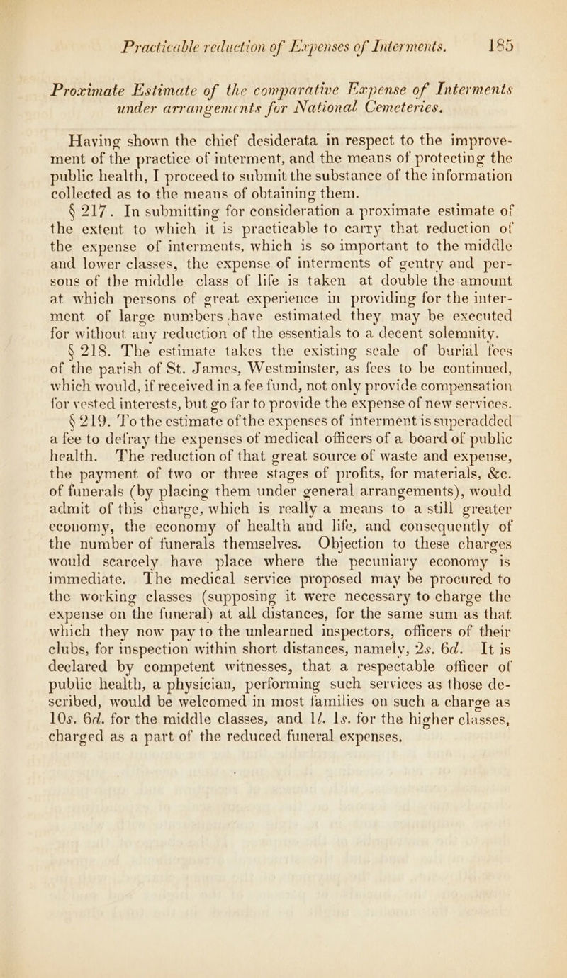 Proximate Estimate of the comparative Expense of Interments under arrangemcnts for National Cemeteries. Having shown the chief desiderata in respect to the improve- ment of the practice of interment, and the means of protecting the public health, I proceed to submit the substance of the information collected as to the means of obtaining them. § 217. In submitting for qasileration a proximate estimate of the extent to which it is practicable to carry that reduction of the expense of interments, which is so important to the middle and lower classes, the expense of interments of gentry and per- sons of the aida) class of life is taken at double the amount at which persons of great experience in providing for the inter- ment of large mrahers yhave estimated they may be executed for without any reduction of the essentials to a decent solemnity. § 218. The estimate takes the existing scale of burial fees of the parish of St. James, Westminster, as fees to be continued, which would, if received in a fee fund, not only provide compensation for vested interests, but go far to provide the expense of new services. § 219. To the estimate of the expenses of interment is superadded a fee to defray the expenses of medical officers of a board of public health. The reduction of that great source of waste and expense, the payment of two or three stages of profits, for materials, &amp;c. of funerals (by placing them under general arrangements), would admit of this charge, which is really a means to a still greater economy, the economy of health and life, and consequently of the number of funerals themselves. Objection to these charges would scarcely have place where the pecumiary economy is immediate. The medical service proposed may be procured to the working classes (supposing it were necessary to charge the expense on ‘the funeral) at all distances, for the same sum as that which they now pay to the unlearned inspectors, officers of their clubs, for inspection within short distances, namely, 2s. 6d. It is declared by competent witnesses, that a respectable officer of public health, a physician, performing such services as those de- scribed, would be welcomed in most families on such a charge as 10s. 6d. for the middle classes, and I/. ls. for the higher cliissea} charged as a part of the reduced funeral expenses.