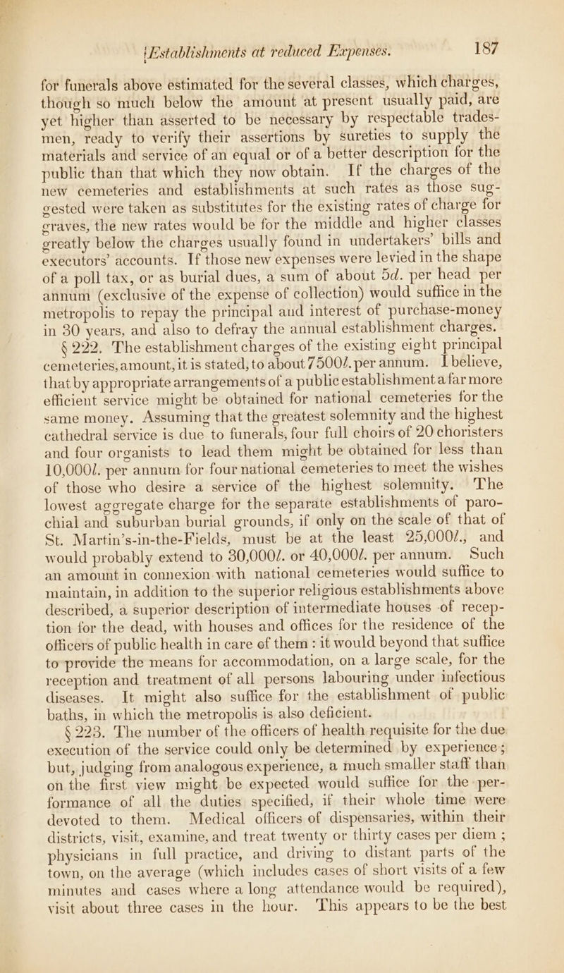 for funerals above estimated for the several classes, which charges, though so much below the amount at present usually paid, are yet higher than asserted to be necessary by respectable trades- men, ready to verify their assertions by sureties to supply the materials and service of an equal or of a better description for the public than that which they now obtain. If the charges of the new cemeteries and establishments at such rates as those sug- cested were taken as substitutes for the existing rates of charge for graves, the new rates would be for the middle and higher classes greatly below the charges usually found in undertakers’ bills and executors’ accounts. If those new expenses were levied in the shape of a poll tax, or as burial dues, a sum of about 5d. per head per annum (exclusive of the expense of collection) would sufhce in the metropolis to repay the principal and interest of purchase-money in 30 years, and also to defray the annual establishment charges. § 222. The establishment charges of the existing eight principal cemeteries, amount, it is stated, to about 7500/.per annum. Ibelieve, that by appropriate arrangements of a publicestablishmenta far more efficient service might be obtained for national cemeteries for the same money. Assuming that the greatest solemnity and the highest cathedral service is due to funerals, four full choirs of 20 choristers and four organists to lead them might be obtained for less than 10,000/. per annum for four national cemeteries to meet the wishes of those who desire a service of the highest solemnity. The lowest aggregate charge for the separate establishments of paro- chial and suburban burial grounds, if only on the scale of that of St. Martin’s-in-the-Fields, must be at the least 25,000/., and would probably extend to 30,000/. or 40,0002. per annum. Such an amount in connexion with national cemeteries would suffice to maintain, in addition to the superior religious establishments above described, a superior description of intermediate houses -of recep- tion for the dead, with houses and offices for the residence of the officers of public health in care of them: it would beyond that suffice to-provide the means for accommodation, on a large scale, for the reception and treatment of all persons labouring under infectious diseases. It might also suffice for the establishment of public baths, in which the metropolis is also deficient. § 223. The number of the officers of health requisite for the due execution of the service could only be determined by experience ; but, judging from analogous experience, a much smaller staff than on the first view might be expected would suffice for the -per- formance of all the duties specified, if their whole time were devoted to them. Medical officers of dispensaries, within their districts, visit, examine, and treat twenty or thirty cases per diem ; physicians in full practice, and driving to distant parts of the town, on the average (which includes cases of short visits of a few minutes and cases where a long attendance would be required), visit about three cases in the hour. This appears to be the best