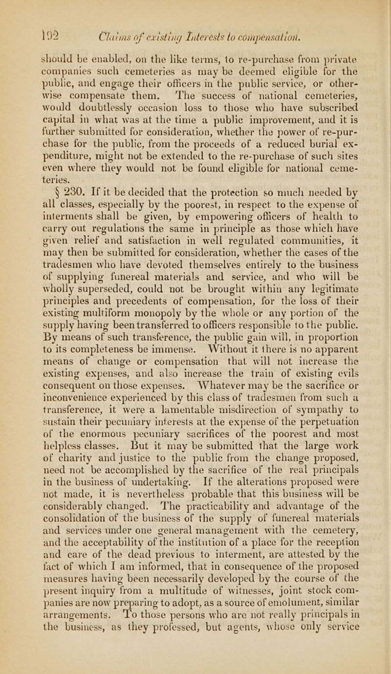 in ar j 1 ‘ 7 ‘ should be enabled, on the like terms, to re-purchase from private companies such cemeteries as may be deemed eligible for the public, and engage their officers in the public service, or other- wise compensate them. ‘The success of national cemeteries, would doubtlessly occasion loss to those who have subscribed capital in what was at the time a public improvement, and it is further submitted for consideration, whether the power of re-pur- chase for the public, from the proceeds of a reduced burial ex- penditure, might not be extended to the re-purchase of such sites even where they would not be found eligible for national ceme- teries. § 230. If it be decided that the protection so much needed by all classes, especially by the poorest, in respect to the expense of interments shall be given, by empowering officers of health to carry out regulations the same in principle as those which have given relief and satisfaction in well regulated communities, it may then be submitted for consideration, whether the cases of the tradesmen who have devoted themselves entirely to the business of supplying funereal materials and service, and who will be wholly superseded, could not be brought within any legitimate principles and precedents of compensation, for the loss of their existing multiform monopoly by the whole or any portion of the supply having been transferred to officers responsible to the public. By means of such transference, the public gain will, in proportion to its completeness be immense. Without it there is no apparent means of change or compensation that will not increase the existing expenses, and also increase the train of existing evils consequent on those expenses. Whatever may be the sacrifice or inconvenience experienced by this class of tradesmen from such a transference, it were a lamentable misdirection of sympathy to sustain their pecuniary interests at the expense of the perpetuation of the enormous pecuniary sacrifices of the poorest and most helpless classes. But it may be submitted that the large work of charity and justice to the public from the change proposed, need not be accomplished by the sacrifice of the real principals in the business of undertaking. If the alterations proposed were not made, it is nevertheless probable that this business will be considerably changed. ‘The practicability and advantage of the consolidation of the business of the supply of funereal materials and services under one general management with the cemetery, and the acceptability of the institution of a place for the reception and care of the dead previous to interment, are attested by the fact of which I am informed, that in consequence of the proposed measures having been necessarily developed by the course of the present inquiry from a multitude of witnesses, joint stock com- panies are now preparing to adopt, as a source of emolument, similar arrangements. ‘To those persons who are not really principals in to) the business, as they professed, but agents, whose only service