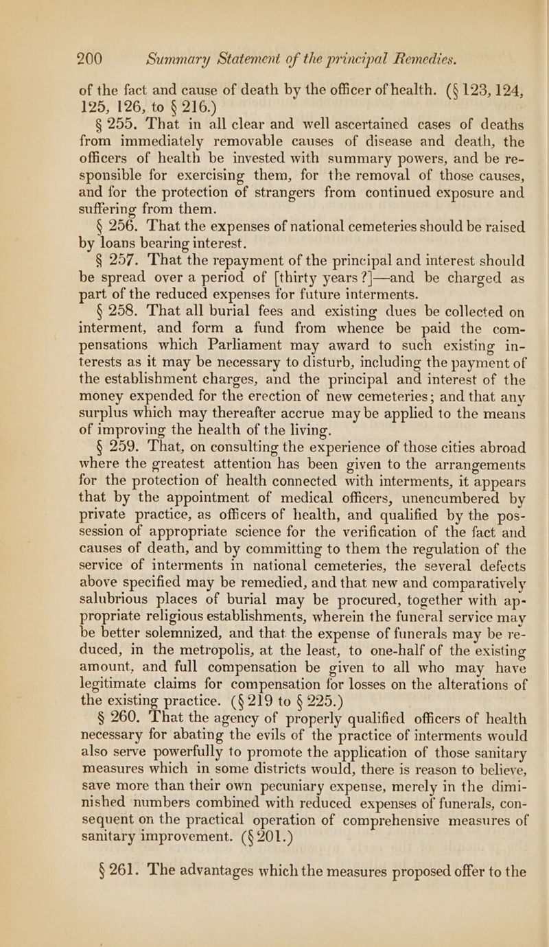 of the fact and cause of death by the officer of health. (§ 123, 124, 125, 126, to § 216.) § 255. That in all clear and well ascertained cases of deaths from immediately removable causes of disease and death, the officers of health be invested with summary powers, and be re- sponsible for exercising them, for the removal of those causes, and for the protection of strangers from continued exposure and suffering from them. § 256. That the expenses of national cemeteries should be raised by loans bearing interest. § 257. ‘That the repayment of the principal and interest should be spread over a period of [thirty years?|—and be charged as art of the reduced expenses for future interments. § 258. That all burial fees and existing dues be collected on interment, and form a fund from whence be paid the com- pensations which Parliament may award to such existing in- terests as it may be necessary to disturb, including the payment of the establishment charges, and the principal and interest of the money expended for the erection of new cemeteries; and that any surplus which may thereafter accrue may be applied to the means of improving the health of the living. § 259. That, on consulting the experience of those cities abroad where the greatest attention has been given to the arrangements for the protection of health connected with interments, it appears that by the appointment of medical officers, unencumbered by private practice, as officers of health, and qualified by the pos- session of appropriate science for the verification of the fact and causes of death, and by committing to them the regulation of the service of interments in national cemeteries, the several defects above specified may be remedied, and that new and comparatively salubrious places of burial may be procured, together with ap- propriate religious establishments, wherein the funeral service may be better solemnized, and that the expense of funerals may be re- duced, in the metropolis, at the least, to one-half of the existing amount, and full compensation be given to all who may have legitimate claims for compensation for losses on the alterations of the existing practice. (§219 to § 225.) § 260. ‘That the agency of properly qualified officers of health necessary for abating the evils of the practice of interments would also serve powerfully to promote the application of those sanitary measures which in some districts would, there is reason to believe, save more than their own pecuniary expense, merely in the dimi- nished numbers combined with reduced expenses of funerals, con- sequent on the practical operation of comprehensive measures of sanitary improvement. (§201.) § 261. The advantages which the measures proposed offer to the