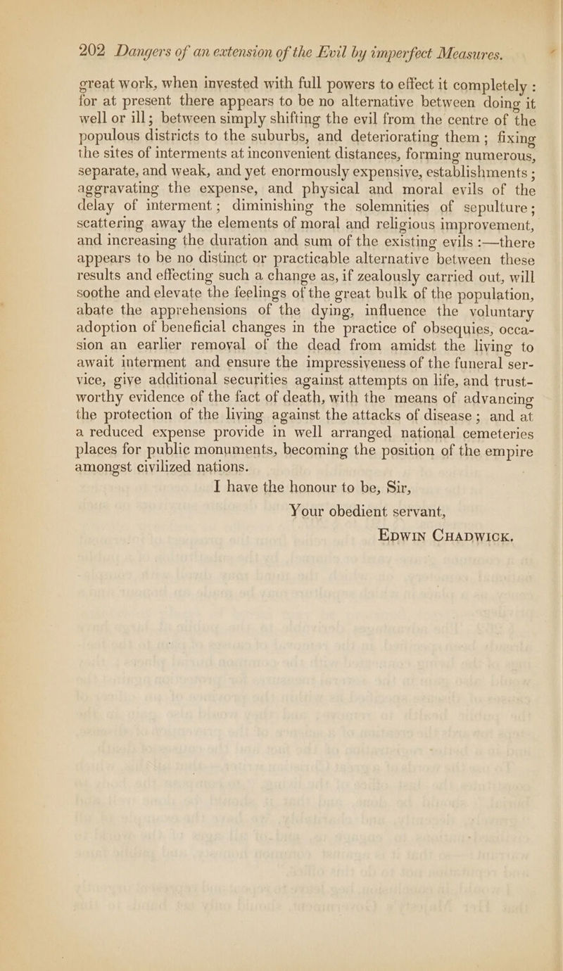 great work, when invested with full powers to effect it completely : for at present there appears to be no alternative between doing it well or ill; between simply shifting the evil from the centre of the populous districts to the suburbs, and deteriorating them ; fixing the sites of interments at inconvenient distances, forming numerous, separate, and weak, and yet enormously expensive, establishments : aggravating the expense, and physical and moral evils of the delay of interment; diminishing the solemnities of sepulture ; scattermg away the elements of moral and religious improvement, and increasing the duration and sum of the existing evils :—there appears to be no distinct or practicable alternative between these results and effecting such a change as, if zealously carried out, will soothe and elevate the feelings of the great bulk of the population, abate the apprehensions of the dying, influence the voluntary adoption of beneficial changes in the practice of obsequies, occa- sion an earlier removal of the dead from amidst the living to await interment and ensure the impressiyeness of the funeral ser- vice, give additional securities against attempts on life, and trust- worthy evidence of the fact of death, with the means of advancing the protection of the living against the attacks of disease ; and at a reduced expense provide in well arranged national cemeteries places for public monuments, becoming the position of the empire amongst civilized nations. I have the honour to be, Sir, Your obedient servant, Epwin CHADWICK.