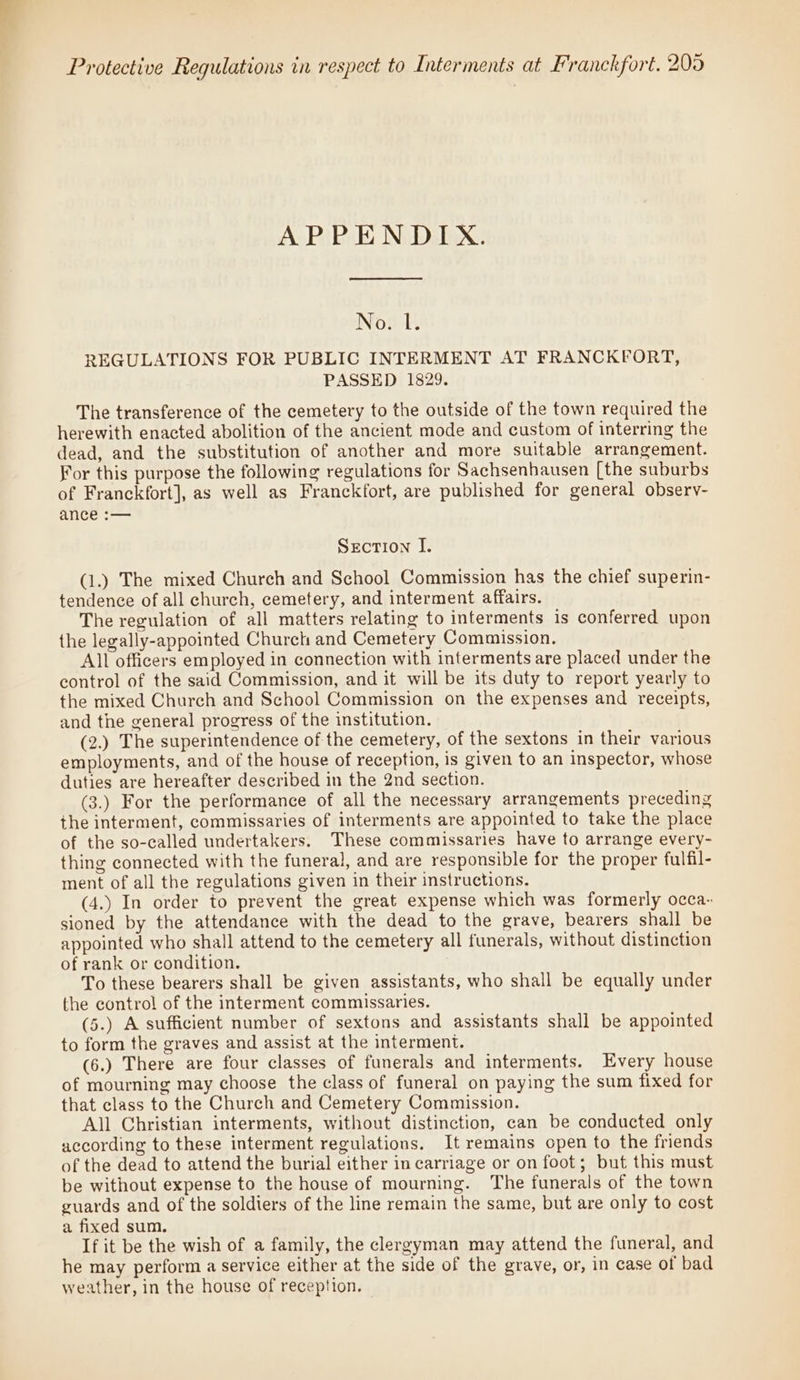 APPENDIX. NOMA REGULATIONS FOR PUBLIC INTERMENT AT FRANCKFORT, PASSED 1829. The transference of the cemetery to the outside of the town required the herewith enacted abolition of the ancient mode and custom of interring the dead, and the substitution of another and more suitable arrangement. For this purpose the following regulations for Sachsenhausen [the suburbs of Franckfort], as well as Franckfort, are published for general observy- ance :— Section I. (1.) The mixed Church and School Commission has the chief superin- tendence of all church, cemetery, and interment affairs. The regulation of all matters relating to interments is conferred upon the legally-appointed Church and Cemetery Commission. All officers employed in connection with interments are placed under the control of the said Commission, and it will be its duty to report yearly to the mixed Church and School Commission on the expenses and receipts, and the general progress of the institution. (2.) The superintendence of the cemetery, of the sextons in their various employments, and of the house of reception, is given to an inspector, whose duties are hereafter described in the 2nd section. (3.) For the performance of all the necessary arrangements preceding the interment, commissaries of interments are appointed to take the place of the so-called undertakers. These commissaries have to arrange every- thing connected with the funeral, and are responsible for the proper fulfil- ment of all the regulations given in their instructions. (4.) In order to prevent the great expense which was formerly occa- sioned by the attendance with the dead to the grave, bearers shall be appointed who shall attend to the cemetery all funerals, without distinction of rank or condition. To these bearers shall be given assistants, who shall be equally under the control of the interment commissaries. (5.) A sufficient number of sextons and assistants shall be appointed to form the graves and assist at the interment. (6.) There are four classes of funerals and interments. Every house of mourning may choose the class of funeral on paying the sum fixed for that class to the Church and Cemetery Commission. All Christian interments, without distinction, can be conducted only according to these interment regulations. It remains open to the friends of the dead to attend the burial either in carriage or on foot; but this must be without expense to the house of mourning. The funerals of the town guards and of the soldiers of the line remain the same, but are only to cost a fixed sum. If it be the wish of a family, the clergyman may attend the funeral, and he may perform a service either at the side of the grave, or, in case of bad weather, in the house of reception.