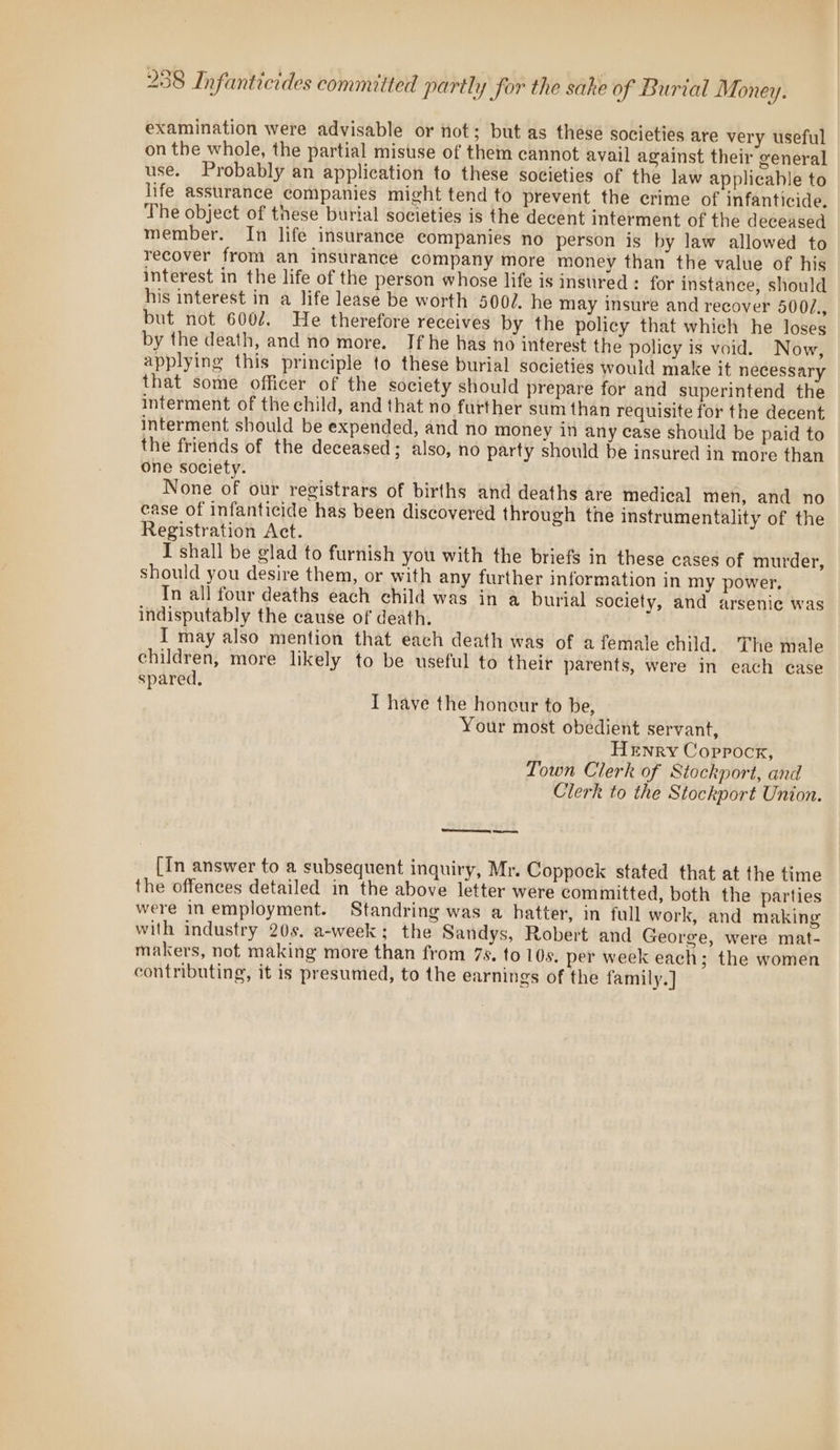 examination were advisable or not; but as these societies are very useful on the whole, the partial misuse of them cannot avail against their general use. Probably an application to these societies of the law applicable to life assurance companies might tend to prevent the crime of infanticide. The object of these burial societies is the decent interment of the deceased member. In life insurance companies no person is by law allowed to recover from an insurance company more money than the value of his interest in the life of the person whose life is instired : for instance, should his interest in a life lease be worth 500/. he may insure and recover 500/., but not 6007. He therefore receives by the policy that which he loses by the death, and no more. If he has no interest the policy is void. Now, applying this principle to these burial societies would make it necessary that some officer of the society should prepare for and superintend the interment of the child, and that no further sum than requisite for the decent interment should be expended, and no money in any case should be paid to the friends of the deceased; also, no party should be insured in more than One society. None of our registrars of births and deaths are medical men, and no case of infanticide has been discovered through the instrumentality of the Registration Act. I shall be glad to furnish you with the briefs in these cases of murder, should you desire them, or with any further information in my power, In all four deaths each child was in a burial society, and arsenic was indisputably the cause of death. I may also mention that each death was of afemale child. The male children, more likely to be useful to their parents, were in each case spared, I have the honour to be, Your most obedient servant, Henry Coppocr, Town Clerk of Stockport, and Clerk to the Stockport Union. Se [In answer to a subsequent inquiry, Mr. Coppock stated that at the time the offences detailed in the above letter were committed, both the parties were in employment. Standring was a hatter, in full work, and making with industry 20s, a-week; the Sandys, Robert and George, were mat- makers, not making more than from 7s. to 10s. per week each; the women contributing, it is presumed, to the earnings of the family.]