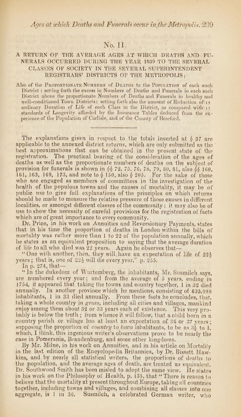 Ages at which Deaths and Funerals occur inthe Metropolis, 236 Wo. Lie A RETURN OF THE AVERAGE AGES AT WHICH DKATHS AND FU- NERALS OCCURRED DURING THE YEAR 1839 TO THE SEVERAL CLASSES OF SOCIETY IN THE SEVERAL SUPERINTENDENT REGISTRARS’ DISTRICTS OF THE METROPOLIS ; Also of the ProportionATE Numsers of Dearus to the PopunaTion of each such District : setting forth the excess in Numbers of Deaths and Funerals in each such District. above the proportionate Numbers of Deaths and Funerals in healthy and well-conditioned Town Districts: setting forth also the amount of Reduction of*12 ordinary Duration of Life of each Class in the District, as compared with$1: standards of Longevity afforded by the Insurance Tables deduced from the ex- perience of the Population of Carlisle, and of the County of Hereford. The explanations given in respect to the totals inserted at § 37 are applicable to the annexed district returns, which are only submitted as the ° best approximations that can be obtained in the present state of the registration. The practical bearing of the consideration of the ages of deaths as well as the proportionate numbers of deaths on the subject of provision for funerals is shown in $\ 72, 75, 76, 78, 79, 80, 81, also §§ 160, 161, 163, 169, 173, and note to § 150, also § 205. For the sake of those who are engaged as members of committees in the investigation of the health of the populous towns and the causes of mortality, it may be of public use to give full explanations of the principles on which returns should be made to measure the relative pressure of those causes in different localities, or amongst different classes of the community: it may also be of use to show the necessity of careful provisions for the registration of facts which are of great importance to every community. Dr. Price, in his work on Annuities and Reversionary Payments, states that in his time the proportion of deaths in London-within the bills of mortality was rather more than 1 to 22 of the population annually, which he states as an equivalent proposition to saying that the average duration of life to all who died was 22 years. Again he observes that— ““One with another, then, they will. have an expectation of life of 223 years; that is, one of 224 will die every year.” p. 255. In p. 274, that— “In the dukedom of Wurtemberg, the inhabitants, Mr. Susmilch says, are numbered every year; and from the average of 5 years, ending in 1754, it appeared that taking the towns and country together, 1 in 32 died annually. In another province which he mentions, consisting of 635,998 inhabitants, 1 in 33 died annually. From these facts he coneludes, that, taking a whole country in gross, ineluding all cities and villages, mankind enjoy among them about 32 or 33 years each of existence. This very pro- bably is below the truth ; from whence it will follow, that a child born in a country parish or village has at least an expectation of 36 or 37 years; supposiug the proportion of country to town inhabitants, to be as 32 to 1, which, I think, this ingenious writer’s observations prove to be nearly the case in Pomerania, Brandenburg, and some other kingdoms. By Mr. Milne, in his work on Annuities, and in his article on Mortality in the last edition of the Encyclopedia Britannica, by Dr. Bissett Haw- kins, and by nearly all statistical writers, the proportions of deaths to the population, and the average ages of death, are treated as equivalent. Dr. Southwood Smith has been misled to adopt the same view. He states in his work on the Philosophy of Health, p. 135, that “* There is reason to believe that the mortality at present throughout Europe, taking all countries together, including towns and villages, and combining all classes into one aggregate, is 1 in 36, Susmilch, a celebrated German writer, who