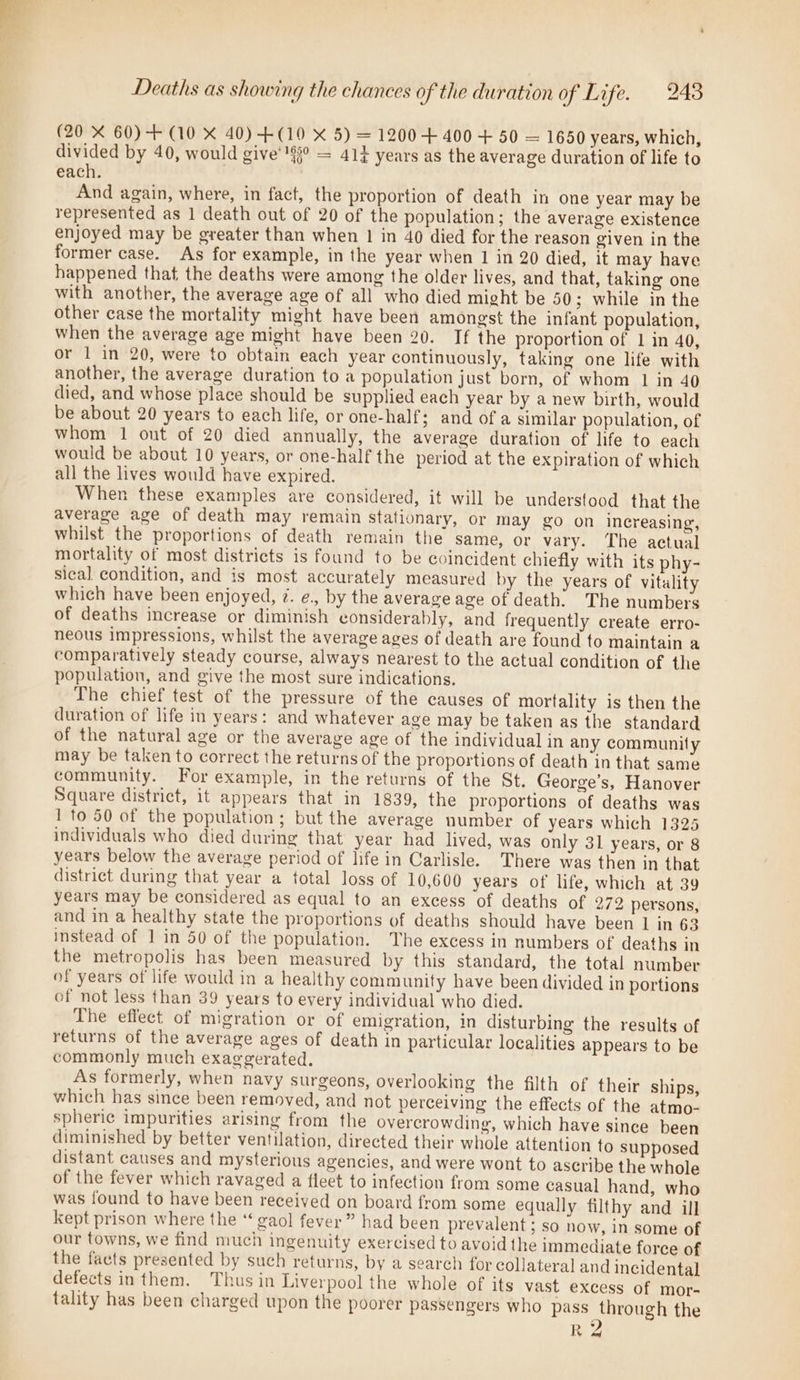 Deaths as showing the chances of the duration of Life. 248 (20 X 60)-+ (10 X 40) +(109 X 5) = 1200 + 400 + 50 = 1650 years, which, divided by 40, would give’'§° = 41} years as the average duration of life to each. : And again, where, in fact, the proportion of death in one year may be represented as 1 death out of 20 of the population; the average existence enjoyed may be greater than when 1 in 40 died for the reason given in the former case. As for example, in the year when 1 in 20 died, it may have happened that the deaths were among the older lives, and that, taking one with another, the average age of all who died might be 50; while in the other case the mortality might have been amongst the infant population, when the average age might have been 20. If the proportion of 1 in 40, or 1 in 20, were to obtain each year continuously, taking one life with another, the average duration to a population just born, of whom 1 in 40 died, and whose place should be supplied each year by a new birth, would be about 20 years to each life, or one-half; and of a similar population, of whom 1 ont of 20 died annually, the average duration of life to each would be about 10 years, or one-half the period at the expiration of which all the lives would have expired. When these examples are considered, it will be understood that the average age of death may remain stationary, or may go on increasing, whilst the proportions of death remain the same, or vary. The actual mortality of most districts is found to be coincident chiefly with its phy- sical condition, and is most accurately measured by the years of vitality which have been enjoyed, @. e., by the average age of death. The numbers of deaths increase or diminish considerably, and frequently create erro- neous impressions, whilst the average ages of death are found to maintain a comparatively steady course, always nearest to the actual condition of the population, and give the most sure indications. The chief test of the pressure of the causes of mortality is then the duration of life in years: and whatever age may be taken as the standard of the natural age or the average age of the individual in any community may be taken to correct the returns of the proportions of death in that same community. For example, in the returns of the St. George’s, Hanover Square district, it appears that in 1839, the proportions of deaths was 1 to 50 of the population; but the average number of years which 1325 individuals who died during that year had lived, was only 31 years, or 8 years below the average period of life in Carlisle. There was then in that district during that year a total loss of 10,600 years of life, which at 39 years may be considered as equal to an excess of deaths of 272 persons, and in a healthy state the proportions of deaths should have been 1 in 63 instead of 1 in 50 of the population. The excess in numbers of deaths in the metropolis has been measured by this standard, the total number of years of life would in a healthy community have been divided in portions of not less than 39 years to every individual who died. The effect of migration or of emigration, in disturbing the results of returns of the average ages of death in particular localities appears to be commonly much exaggerated. As formerly, when navy surgeons, overlooking the filth of their ships, which has since been removed, and not perceiving the effects of the atmo- spheric impurities arising from the overcrowding, which have since been diminished by better ventilation, directed their whole attention to supposed distant causes and mysterious agencies, and were wont to ascribe the whole of the fever which ravaged a fleet to infection from some casual hand, who was found to have been received on board from some equally filthy and ill kept prison where the “ gaol fever” had been prevalent; so now, in some of our towns, we find much ingenuity exercised to avoid the immediate force of the facts presented by such returns, by a search for collateral and incidental defects in them. Thus in Liverpool the whole of its vast excess of mor- tality has been charged upon the poorer passengers who pass through the Re