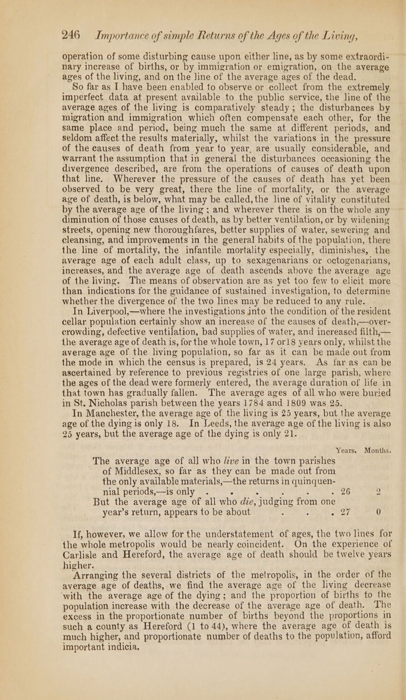 operation of some disturbing cause upon either line, as by some extraordi- nary increase of births, or by immigration or emigration, on the average ages of the living, and on the Jine of the average ages of the dead. So far as I have been enabled to observe or collect from the extremely imperfect data at present available to the public service, the line of the average ages of the living is comparatively steady; the disturbances by migration and immigration which often compensate each other, for the same place and period, being much the same at different periods, and seldom affect the results materially, whilst the variations in the pressure of the causes of death from year to year, are usually considerable, and warrant the assumption that in general the disturbances occasioning the divergence described, are from the operations of causes of death upon that line. Wherever the pressure of the causes of death has yet been observed to be very great, there the line of mortality, or the average age of death, is below, what may be called, the line of vitality constituted by the average age of the living ; and wherever there is on the whole any diminution of those causes of death, as by better ventilation, or by widening streets, opening new thoroughfares, better supplies of water, sewering and cleansing, and improvements in the general habits of the population, there the line of mortality, the infantile mortality especially, diminishes, the average age of each adult class, up to sexagenarians or octogenarians, increases, and the average age of death ascends above the average age of the living. The means of observation are as yet too few to elicit more than indications for the guidance of sustained investigation, to determine whether the divergence of the two lines may be reduced to any rule. In Liverpool,—where the investigations into the condition of the resident cellar population certainly show an increase of the causes of death,—over- crowding, defective ventilation, bad supplies of water, and increased filth,— the average age of death is, for the whole town, 17 or18 years only, whilst the average age of the living population, so far as it can be made out from the mode in which the census is prepared, is 24 years. As far as can be ascertained by reference to previous registries of one large parish, where the ages of the dead were formerly entered, the average duration of life in that town has gradually fallen. The average ages of all who were buried in St. Nicholas parish between the years 1784 and 1809 was 25. In Manchester, the average age of the living is 25 years, but the average age of the dying is only 18. In Leeds, the average age of the living is also 25 years, but the average age of the dying is only 21. Years. Months. The averayve age of all who ive in the town parishes of Middlesex, so far as they can be made out from the only available materials,—the returns in quinquen- nial periods,—is only . . . : ¢ ee Fi 2 But the average age of all who die, judging from one year’s return, appears to be about 4 : oar 0 If, however, we allow for the understatement of ages, the two lines for the whole metropolis would be neatly coincident. On the experience of Carlisle and Hereford, the average age of death should be twelve years higher. Arranging the several districts of the metropolis, in the order of the average age of deaths, we find the average age of the living decrease with the average age of the dying; and the proportion of births to the population increase with the decrease of the average age of death. The excess in the proportionate number of births beyond the proportions in such a county as Hereford (1 to 44), where the average age of death is much higher, and proportionate number of deaths to the population, afford important indicia.