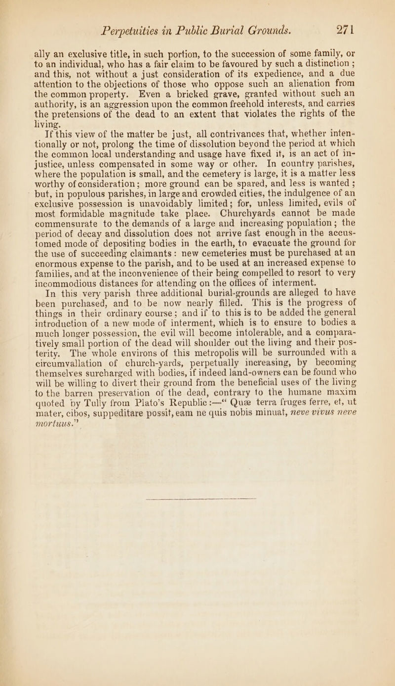 ally an exclusive title, in such portion, to the succession of some family, or to an individual, who has a fair claim to be favoured by such a distinction ; and this, not without a just consideration of its expedience, and a due attention to the objections of those who oppose such an alienation from the common property. Even a bricked grave, granted without such an authority, is an aggression upon the common freehold interests, and carries ne pretensions of the dead to an extent that violates the rights of the iving. If this view of the matter be just, all contrivances that, whether inten- tionally or not, prolong the time of dissolution beyond the peried at which the common local understanding and usage have fixed it, is an act of in- justice, unless compensated in some way or other. In country parishes, where the population is small, and the cemetery is large, it is a matter less worthy of consideration; more ground can be spared, and less is wanted ; - but, in populous parishes, in large and crowded cities, the indulgence of an exclusive possession is unavoidably limited; for, unless limited, evils of most formidable magnitude take place. Churchyards cannot be made commensurate to the demands of a large and increasing population; the period of decay and dissolution does not arrive fast enough in the accus- tomed mode of depositing bodies in the earth, to evacuate the ground for the use of succeeding claimants: new cemeteries must be purchased at an enormous expense to the parish, and to be used at an increased expense to families, and at the inconvenience of their being compelled to resort to very incommodious distances for attending on the offices of interment. In this very parish three additional burial-grounds are alleged to have been purchased, and to be now nearly filled. This is the progress of things in their ordinary course; and if to this is to be added the general introduction of a new mode of interment, which is to ensure to bodies a much longer possession, the evil will become intolerable, and a compara- tively small portion of the dead will shoulder out the living and their pos- terity. The whole environs of this metropolis will be surrounded with a circumvallation of church-yards, perpetually increasing, by becoming themselves surcharged with bodies, if indeed land-owners can be found who will be willing to divert their ground from the beneficial uses of the living to the barren preservation of the dead, contrary to the humane maxim quoted by Tully from Plato’s Republic :—“ Que terra fruges ferre, ef, ut mater, cibos, suppeditare possit,eam ne quis nobis minuat, neve vivus neve mortuus.”