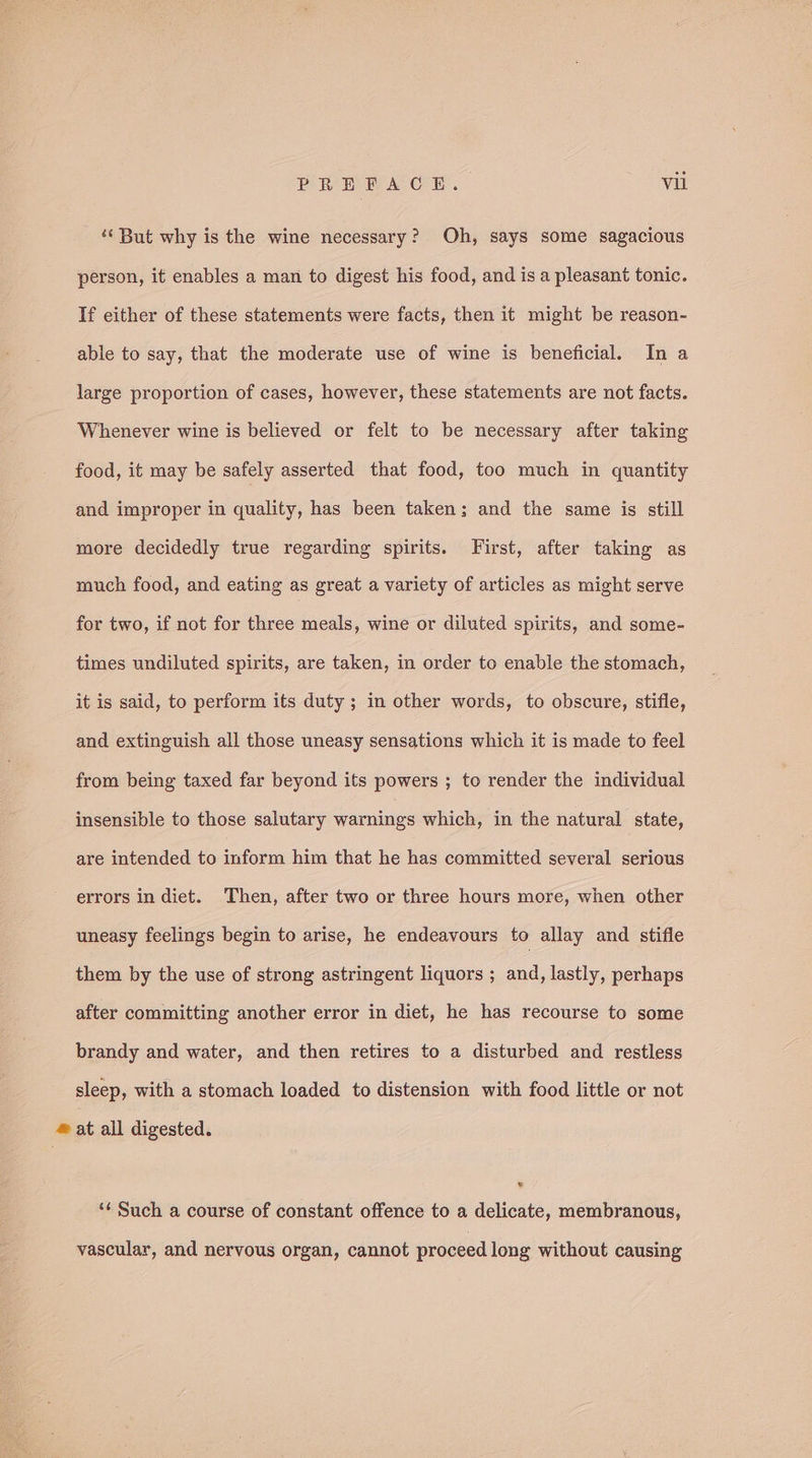 ‘But why is the wine necessary? Oh, says some sagacious person, it enables a man to digest his food, and is a pleasant tonic. If either of these statements were facts, then it might be reason- able to say, that the moderate use of wine is beneficial. In a large proportion of cases, however, these statements are not facts. Whenever wine is believed or felt to be necessary after taking food, it may be safely asserted that food, too much in quantity and improper in quality, has been taken; and the same is still more decidedly true regarding spirits. First, after taking as much food, and eating as great a variety of articles as might serve for two, if not for three meals, wine or diluted spirits, and some- times undiluted spirits, are taken, in order to enable the stomach, it is said, to perform its duty ; in other words, to obscure, stifle, and extinguish all those uneasy sensations which it is made to feel from being taxed far beyond its powers ; to render the individual insensible to those salutary warnings which, in the natural state, are intended to inform him that he has committed several serious errors in diet. Then, after two or three hours more, when other uneasy feelings begin to arise, he endeavours to allay and stifle them by the use of strong astringent liquors ; and, lastly, perhaps after committing another error in diet, he has recourse to some brandy and water, and then retires to a disturbed and restless sleep, with a stomach loaded to distension with food little or not # at all digested. ‘¢ Such a course of constant offence to a delicate, membranous, vascular, and nervous organ, cannot proceed long without causing