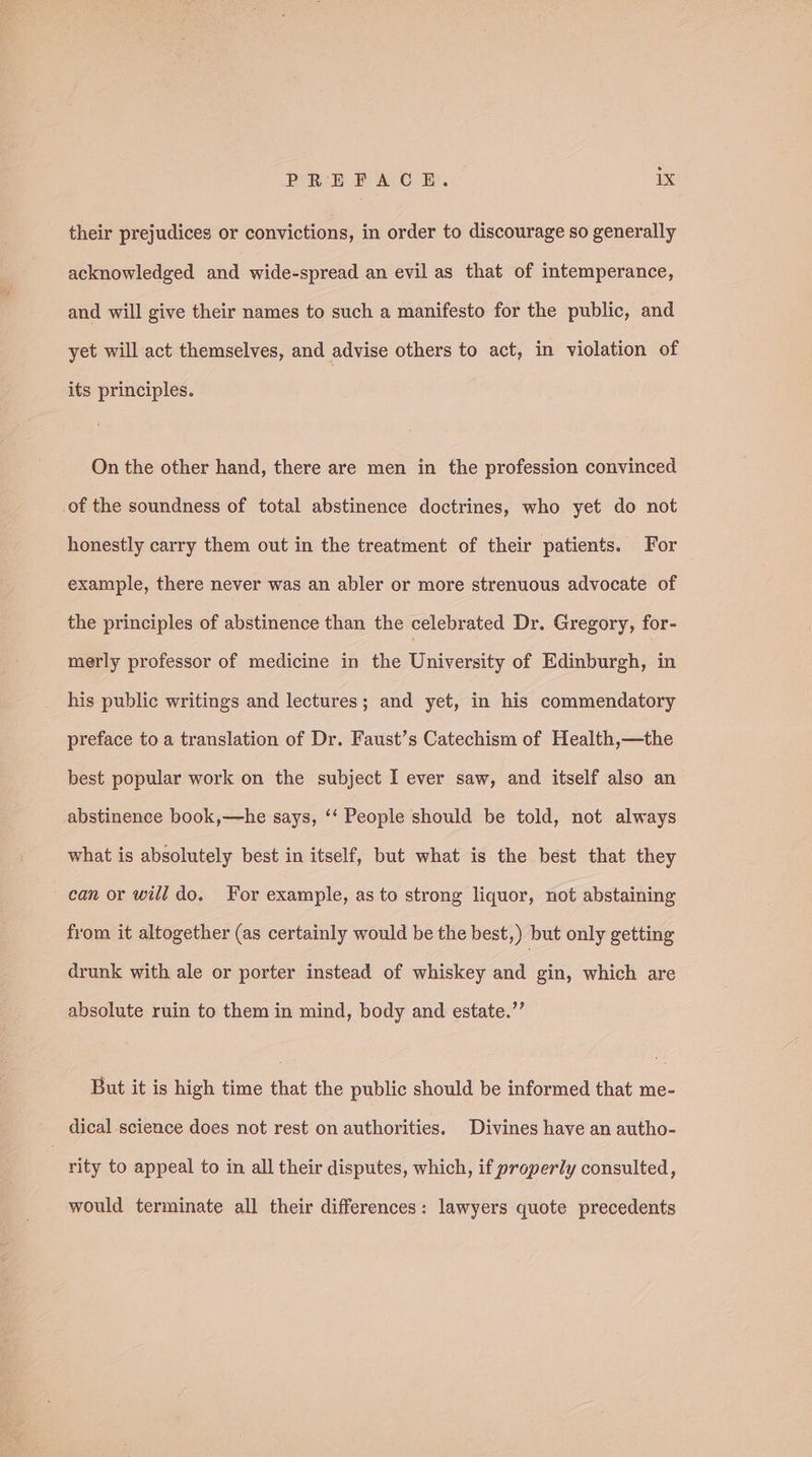 their prejudices or convictions, in order to discourage so generally acknowledged and wide-spread an evil as that of intemperance, and will give their names to such a manifesto for the public, and yet will act themselves, and advise others to act, in violation of its principles. On the other hand, there are men in the profession convinced of the soundness of total abstinence doctrines, who yet do not honestly carry them out in the treatment of their patients. For example, there never was an abler or more strenuous advocate of the principles of abstinence than the celebrated Dr. Gregory, for- merly professor of medicine in the University of Edinburgh, in his public writings and lectures; and yet, in his commendatory preface to a translation of Dr. Faust’s Catechism of Health,—the best popular work on the subject I ever saw, and itself also an abstinence book,—he says, ‘‘ People should be told, not always what is absolutely best in itself, but what is the best that they can or will do. For example, as to strong liquor, not abstaining from it altogether (as certainly would be the best,) but only getting drunk with ale or porter instead of whiskey and gin, which are absolute ruin to them in mind, body and estate.”’ But it is high time that the public should be informed that me- dical science does not rest on authorities. Divines have an autho- rity to appeal to in all their disputes, which, if properly consulted, would terminate all their differences: lawyers quote precedents