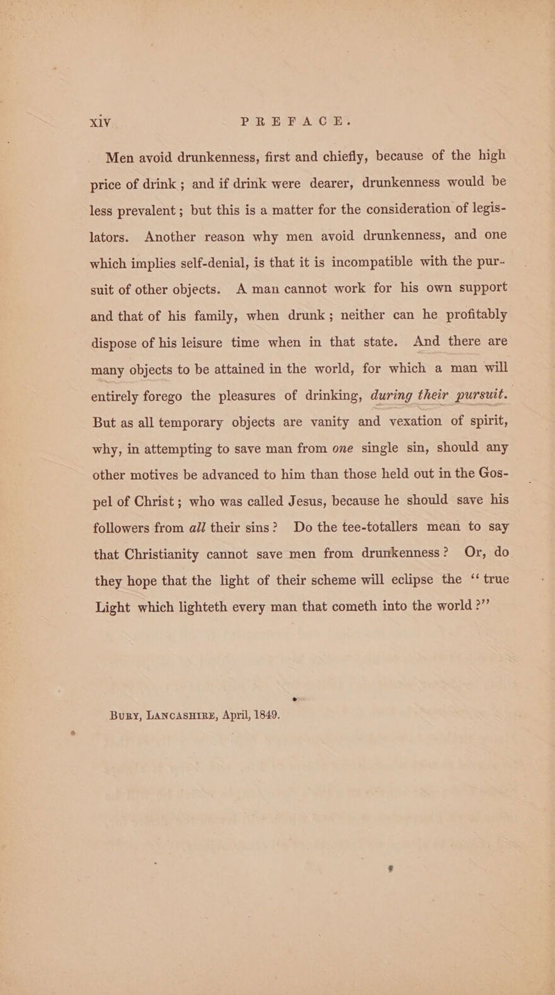 Men avoid drunkenness, first and chiefly, because of the high price of drink ; and if drink were dearer, drunkenness would be less prevalent ; but this is a matter for the consideration of legis- lators. Another reason why men avoid drunkenness, and one which implies self-denial, is that it is incompatible with the pur- suit of other objects. A man cannot work for his own support and that of his family, when drunk; neither can he profitably dispose of his leisure time when in that state. And there are many objects to be attained in the world, for which a man will entirely forego the pleasures of drinking, during their pursuit. But as all temporary objects are vanity and vexation of spirit, why, in attempting to save man from one single sin, should any other motives be advanced to him than those held out in the Gos- pel of Christ ; who was called Jesus, because he should save his followers from all their sins? Do the tee-totallers mean to say that Christianity cannot save men from drunkenness? Or, do. they hope that the light of their scheme will eclipse the ‘‘ true Light which lighteth every man that cometh into the world ?” Bury, LANCASHIRE, April, 1849.