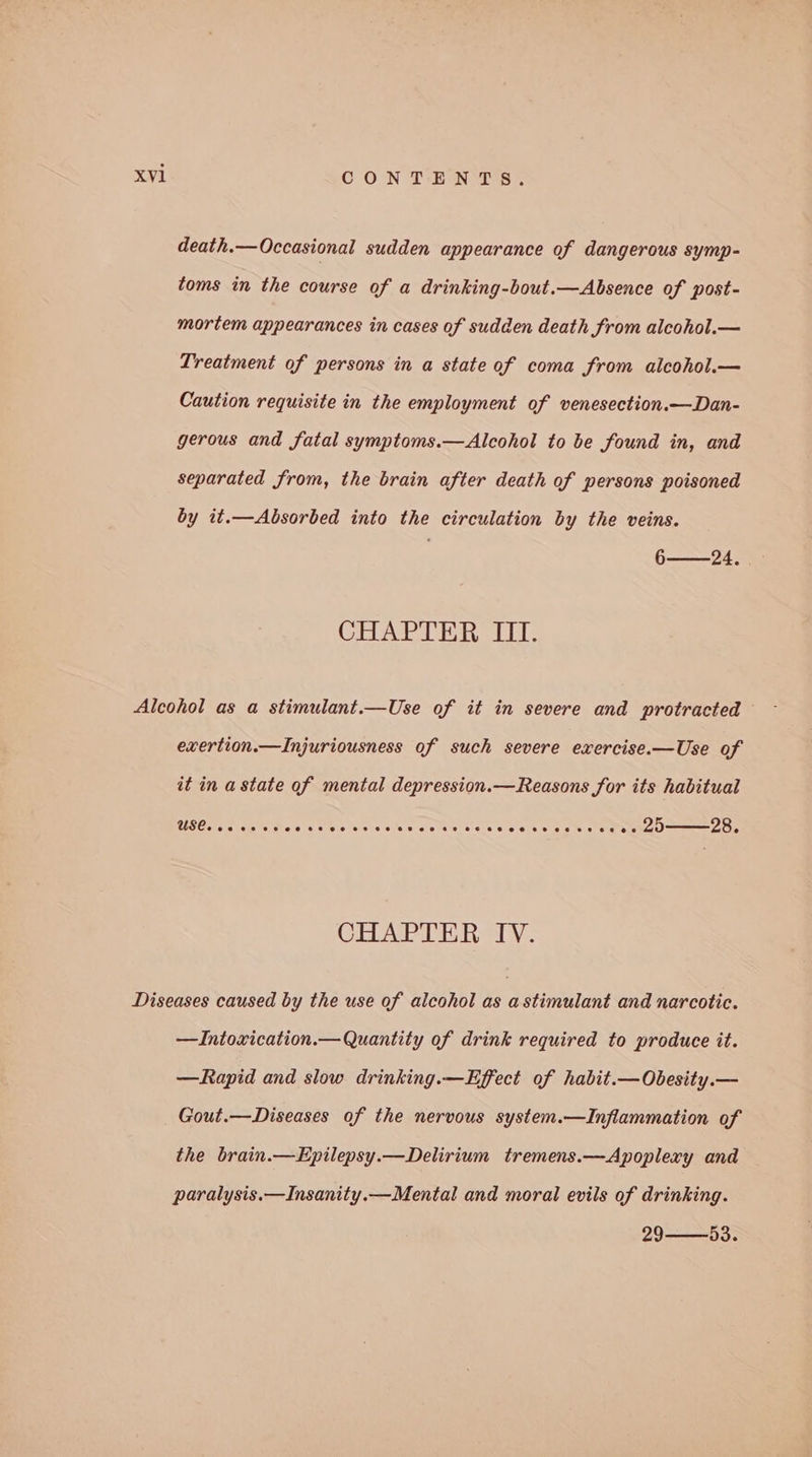 death.— Occasional sudden appearance of dangerous symp- toms in the course of a drinking-bout.—Absence of post- mortem appearances in cases of sudden death from alcohol.— Treatment of persons in a state of coma from alcohol.— Caution requisite in the employment of venesection.—Dan- gerous and fatal symptoms.—Alcohol to be found in, and separated from, the brain after death of persons poisoned by it.—Absorbed into the circulation by the veins. 6——24. CHAPTER III. Alcohol as a stimulant.—Use of it in severe and protracted exertion.—Injuriousness of such severe exercise.—Use of it in a state of mental depression.—Reasons for its habitual USC. cs cee ce 8s.00 bees ano sles eececeeecoe ce eee es DU———28, CHAPTER IV. Diseases caused by the use of alcohol as astimulant and narcotic. —Intoxication.— Quantity of drink required to produce it. —Rapid and slow drinking.—Effect of habit.—Obesity.— Gout.—Diseases of the nervous system.—Inflammation of the brain.—Epilepsy.—Delirium tremens.—Apoplexy and paralysis.—Insanity.— Mental and moral evils of drinking. 29-——53.