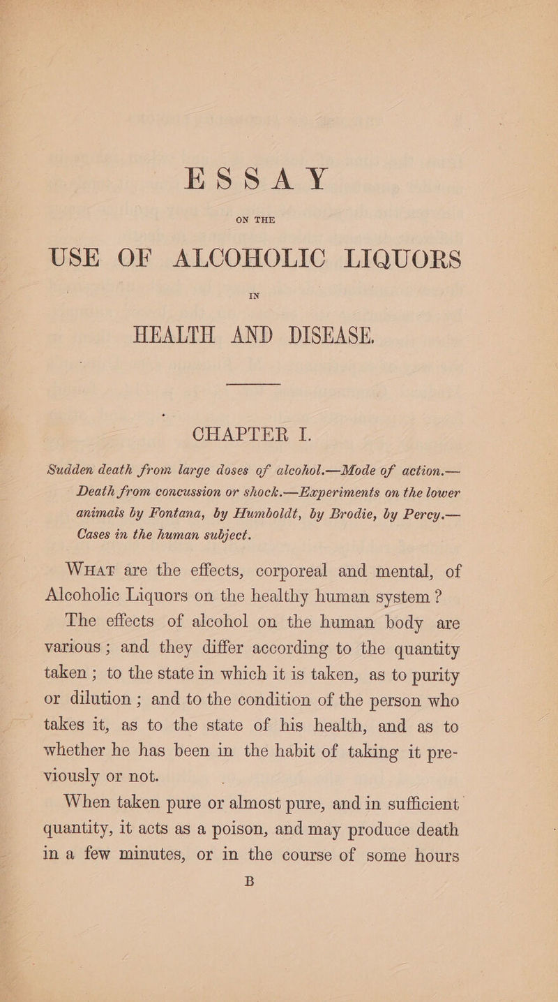 ESSAY ON THE USE OF ALCOHOLIC LIQUORS IN HEALTH AND DISEASE CHAPTER I. Sudden death from large doses of alcohol.—Mode of action.— Death from concussion or shock.—Experiments on the lower animals by Fontana, by Humboldt, by Brodie, by Percy.— Cases in the human subject. Wuat are the effects, corporeal and mental, of Alcoholic Liquors on the healthy human system ? The effects of alcohol on the human body are various ; and they differ according to the quantity taken ; to the state in which it is taken, as to purity or dilution ; and to the condition of the person who takes it, as to the state of his health, and as to whether he has been in the habit of taking it pre- viously or not. When taken pure or almost pure, and in sufficient quantity, it acts as a poison, and may produce death in a few minutes, or in the course of some hours B