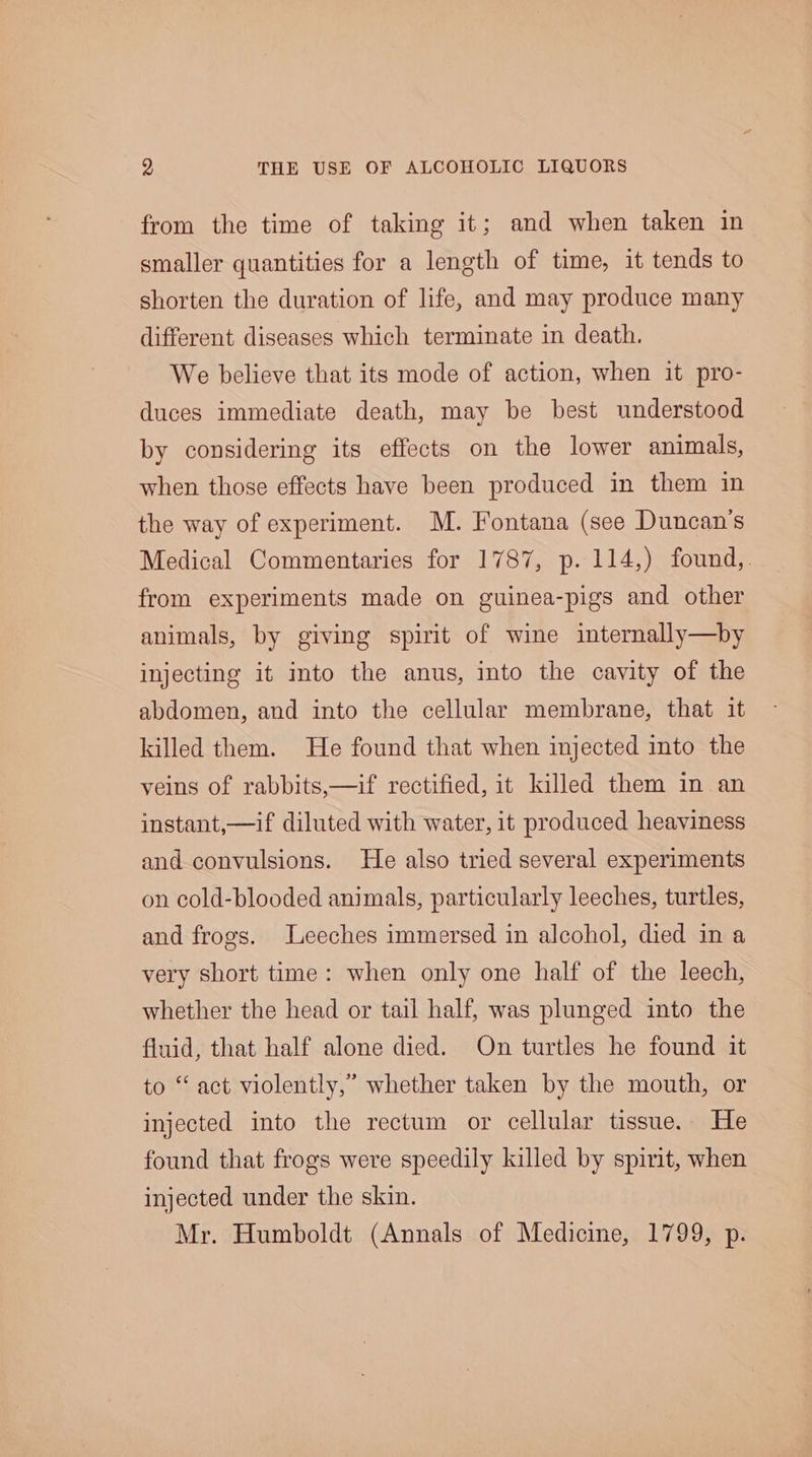 from the time of taking it; and when taken in smaller quantities for a length of time, it tends to shorten the duration of life, and may produce many different diseases which terminate in death. We believe that its mode of action, when it pro- duces immediate death, may be best understood by considering its effects on the lower animals, when those effects have been produced in them in the way of experiment. M. Fontana (see Duncan's Medical Commentaries for 1787, p. 114,) found,. from experiments made on guinea-pigs and other animals, by giving spirit of wine internally—by injecting it into the anus, into the cavity of the abdomen, and into the cellular membrane, that it killed them. He found that when injected into the veins of rabbits,—if rectified, it killed them in an instant,—if diluted with water, it produced heaviness and convulsions. He also tried several experiments on cold-blooded animals, particularly leeches, turtles, and frogs. Leeches immersed in alcohol, died in a very short time: when only one half of the leech, whether the head or tail half, was plunged into the fluid, that half alone died. On turtles he found it to “ act violently,” whether taken by the mouth, or injected into the rectum or cellular tissue. He found that frogs were speedily killed by spirit, when injected under the skin. Mr. Humboldt (Annals of Medicine, 1799, p.