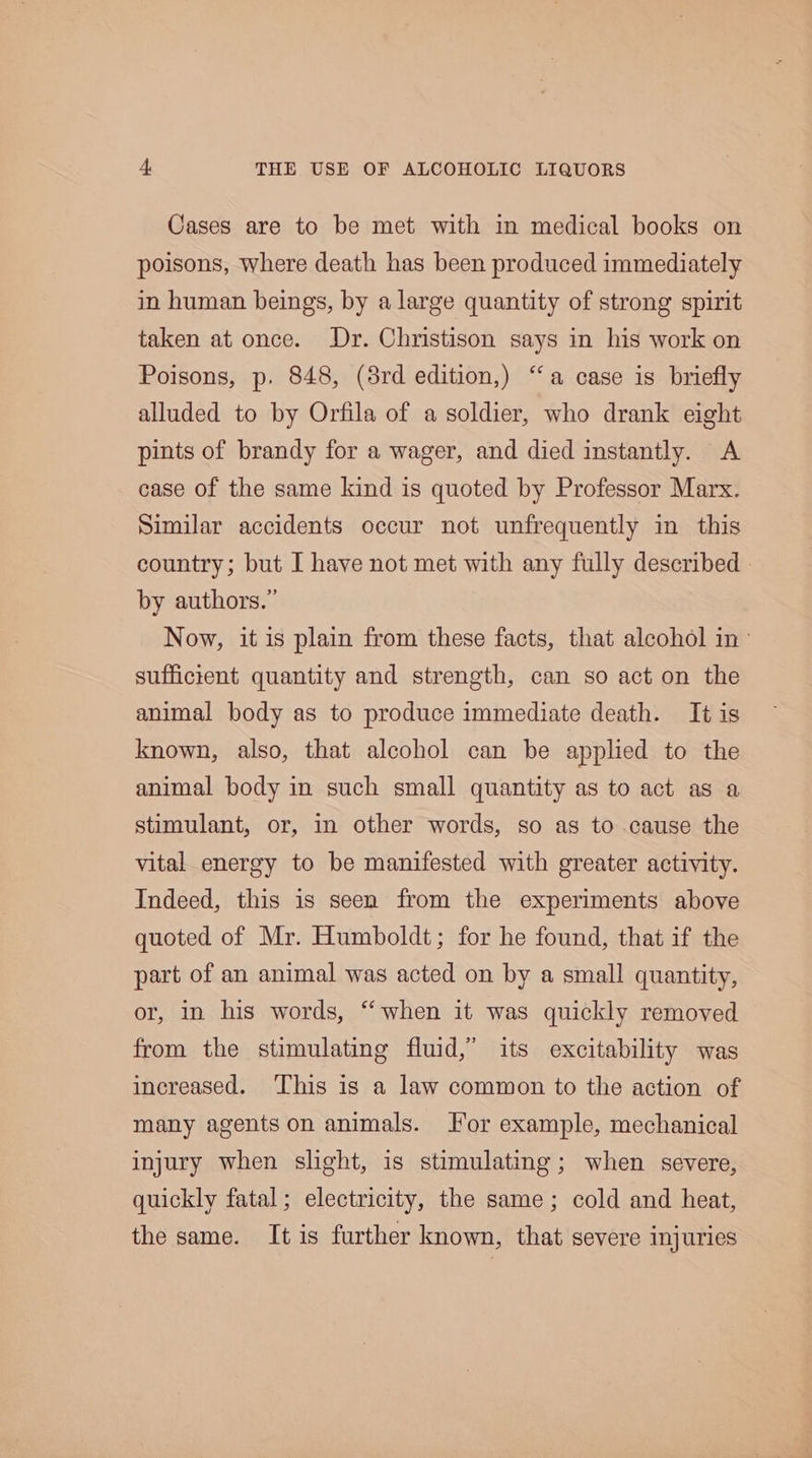 Cases are to be met with in medical books on poisons, where death has been produced immediately in human beings, by a large quantity of strong spirit taken at once. Dr. Christison says in his work on Poisons, p. 848, (8rd edition,) “a case is briefly alluded to by Orfila of a soldier, who drank eight pints of brandy for a wager, and died instantly. A case of the same kind is quoted by Professor Marx. Similar accidents occur not unfrequently in this country; but I have not met with any fully described - by authors.” Now, it is plain from these facts, that alcohol in sufficient quantity and strength, can so act on the animal body as to produce immediate death. It is known, also, that alcohol can be applied to the animal body in such small quantity as to act as a stimulant, or, in other words, so as to cause the vital energy to be manifested with greater activity. Indeed, this is seen from the experiments above quoted of Mr. Humboldt; for he found, that if the part of an animal was acted on by a small quantity, or, in his words, “when it was quickly removed from the stimulating fluid,” its excitability was increased. ‘This is a law common to the action of many agents on animals. For example, mechanical injury when slight, is stimulating; when severe, quickly fatal; electricity, the same; cold and heat, the same. It is further known, that severe injuries