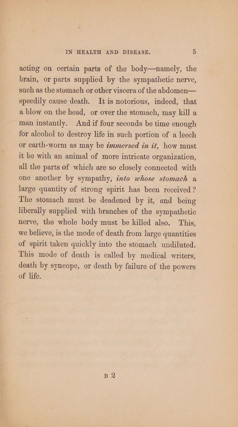 acting on certain parts of the body—namely, the brain, or parts supplied by the sympathetic nerve, such as the stomach or other viscera of the abdomen— speedily cause death. It is notorious, indeed, that a blow on the head, or over the stomach, may kill a man instantly. And if four seconds be time enough for alcohol to destroy life in such portion of a leech or earth-worm as may be immersed in it, how must it be with an animal of more intricate organization, all the parts of which are so closely connected with one another by sympathy, ixto whose stomach a large quantity of strong spirit has been received ? The stomach must be deadened by it, and being liberally supplied with branches of the sympathetic nerve, the whole body must be killed also. This, we believe, is the mode of death from large quantities of spirit taken quickly into the stomach undiluted. This mode of death is called by medical writers, death by syncope, or death by failure of the powers of life. B2