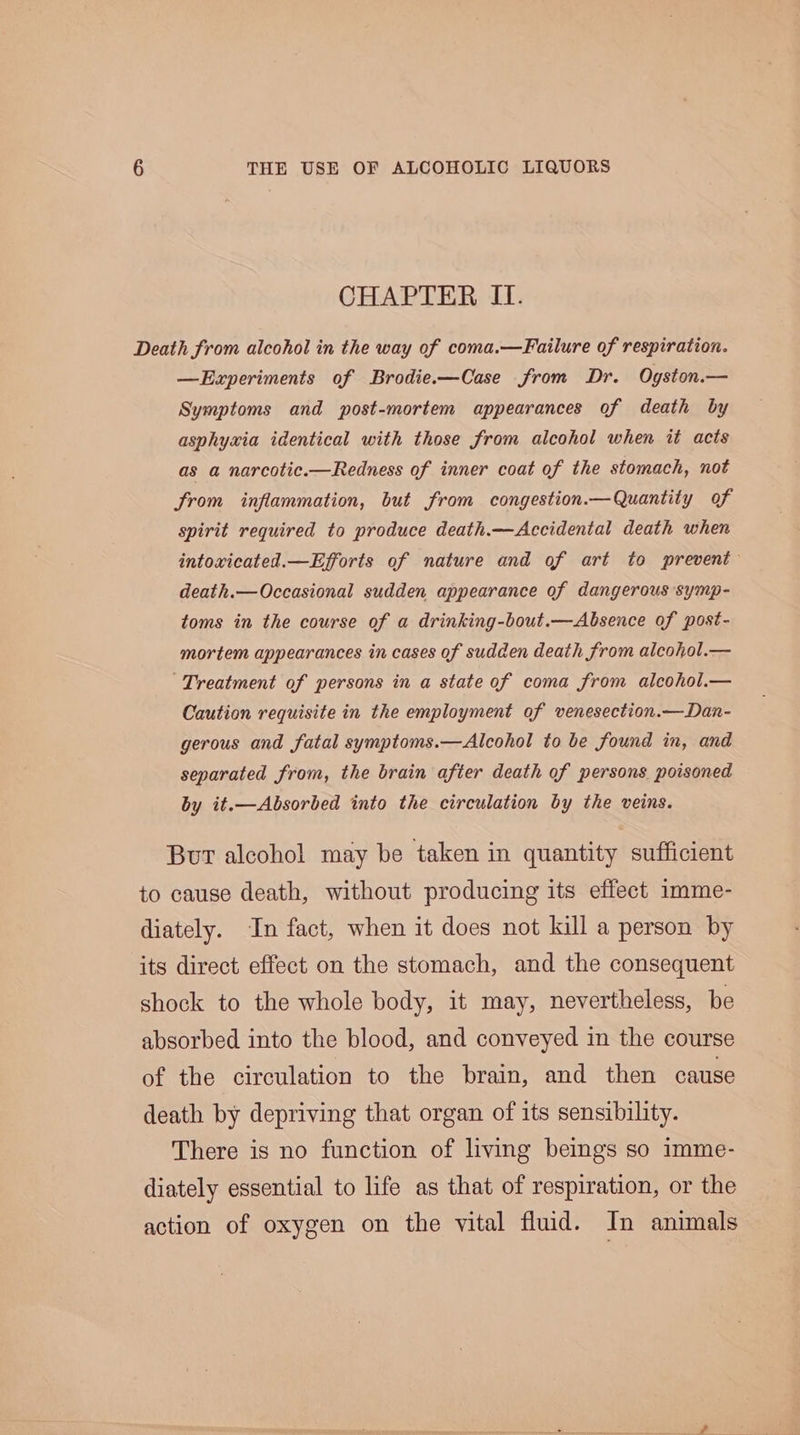 CHAPTER II. Death from alcohol in the way of coma.—Failure of respiration. —Ezxperiments of Brodie.-—Case from Dr. Ogston.— Symptoms and post-mortem appearances of death by asphyxia identical with those from alcohol when it acts as a narcotic.—Redness of inner coat of the stomach, not from inflammation, but from congestion.—Quantity of spirit required to produce death.—Accidental death when intoxicated.—Efforts of nature and of art to prevent death.—Occasional sudden appearance of dangerous symp- toms in the course of a drinking-bout.—Absence of post- mortem appearances in cases of sudden death from alcohol.— ‘Treatment of persons in a state of coma from alcohol.— Caution requisite in the employment of venesection.—Dan- gerous and fatal symptoms.—Alcohol to be found in, and separated from, the brain after death of persons poisoned by it.—Absorbed into the circulation by the veins. But alcohol may be taken in quantity sufficient to cause death, without producing its effect imme- diately. In fact, when it does not kill a person by its direct effect on the stomach, and the consequent shock to the whole body, it may, nevertheless, be absorbed into the blood, and conveyed in the course of the circulation to the brain, and then cause death by depriving that organ of its sensibility. There is no function of living beings so imme- diately essential to life as that of respiration, or the action of oxygen on the vital fluid. In animals