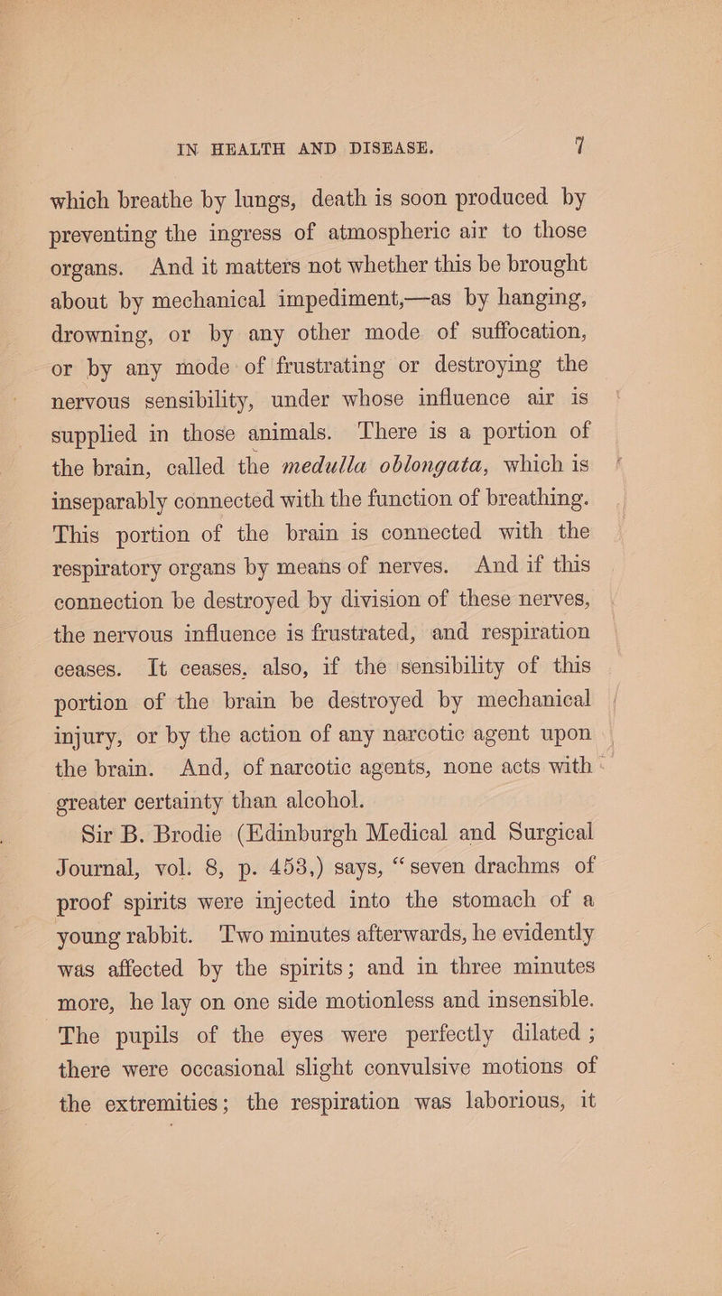 which breathe by lungs, death is soon produced by preventing the ingress of atmospheric air to those organs. And it matters not whether this be brought about by mechanical impediment,—as by hanging, drowning, or by any other mode of suffocation, or by any mode of frustrating or destroying the nervous sensibility, under whose influence air is supplied in those animals. There is a portion of the brain, called the medulla oblongata, which is inseparably connected with the function of breathing. This portion of the brain is connected with the respiratory organs by means of nerves. And if this connection be destroyed by division of these nerves, the nervous influence is frustrated, and respiration ceases. It ceases, also, if the sensibility of this portion of the brain be destroyed by mechanical injury, or by the action of any narcotic agent upon — the brain. And, of narcotic agents, none acts with * greater certainty than alcohol. Sir B. Brodie (Edinburgh Medical and Surgical Journal, vol. 8, p. 453,) says, “seven drachms of proof spirits were injected into the stomach of a young rabbit. ‘Two minutes afterwards, he evidently was affected by the spirits; and in three minutes more, he lay on one side motionless and insensible. The pupils of the eyes were perfectly dilated ; there were occasional slight convulsive motions of the extremities; the respiration was laborious, it