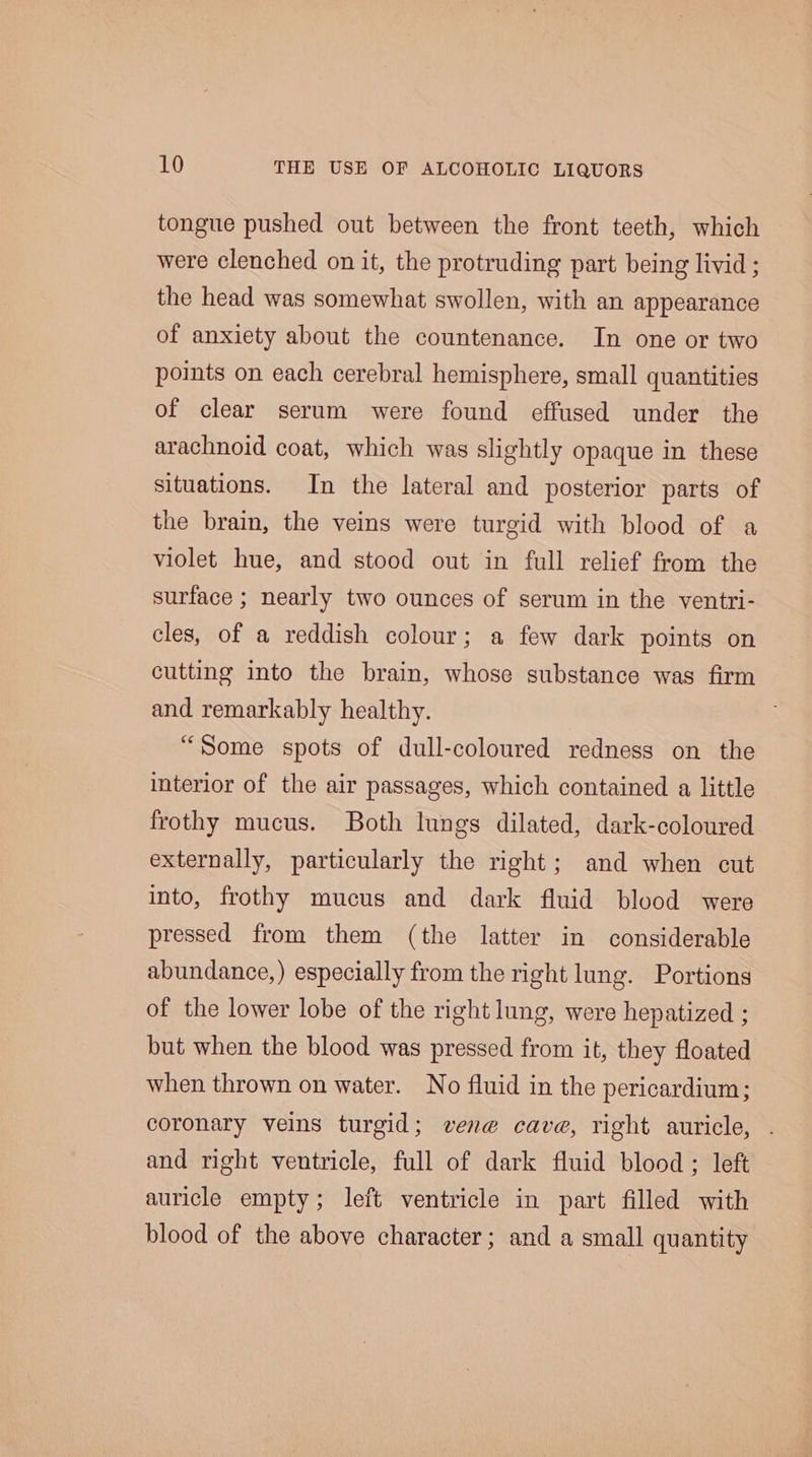 tongue pushed out between the front teeth, which were clenched on it, the protruding part being livid ; the head was somewhat swollen, with an appearance of anxiety about the countenance. In one or two points on each cerebral hemisphere, small quantities of clear serum were found effused under the arachnoid coat, which was slightly opaque in these situations. In the lateral and posterior parts of the brain, the veins were turgid with blood of a violet hue, and stood out in full relief from the surface ; nearly two ounces of serum in the ventri- cles, of a reddish colour; a few dark points on cutting into the brain, whose substance was firm and remarkably healthy. “Some spots of dull-coloured redness on the interior of the air passages, which contained a little frothy mucus. Both lungs dilated, dark-coloured externally, particularly the right; and when cut into, frothy mucus and dark fluid blood were pressed from them (the latter in considerable abundance,) especially from the right lung. Portions of the lower lobe of the right lung, were hepatized ; but when the blood was pressed from it, they floated when thrown on water. No fluid in the pericardium; coronary veins turgid; vere cave, right auricle, and right ventricle, full of dark fluid blood ; left auricle empty; left ventricle in part filled with blood of the above character; and a small quantity