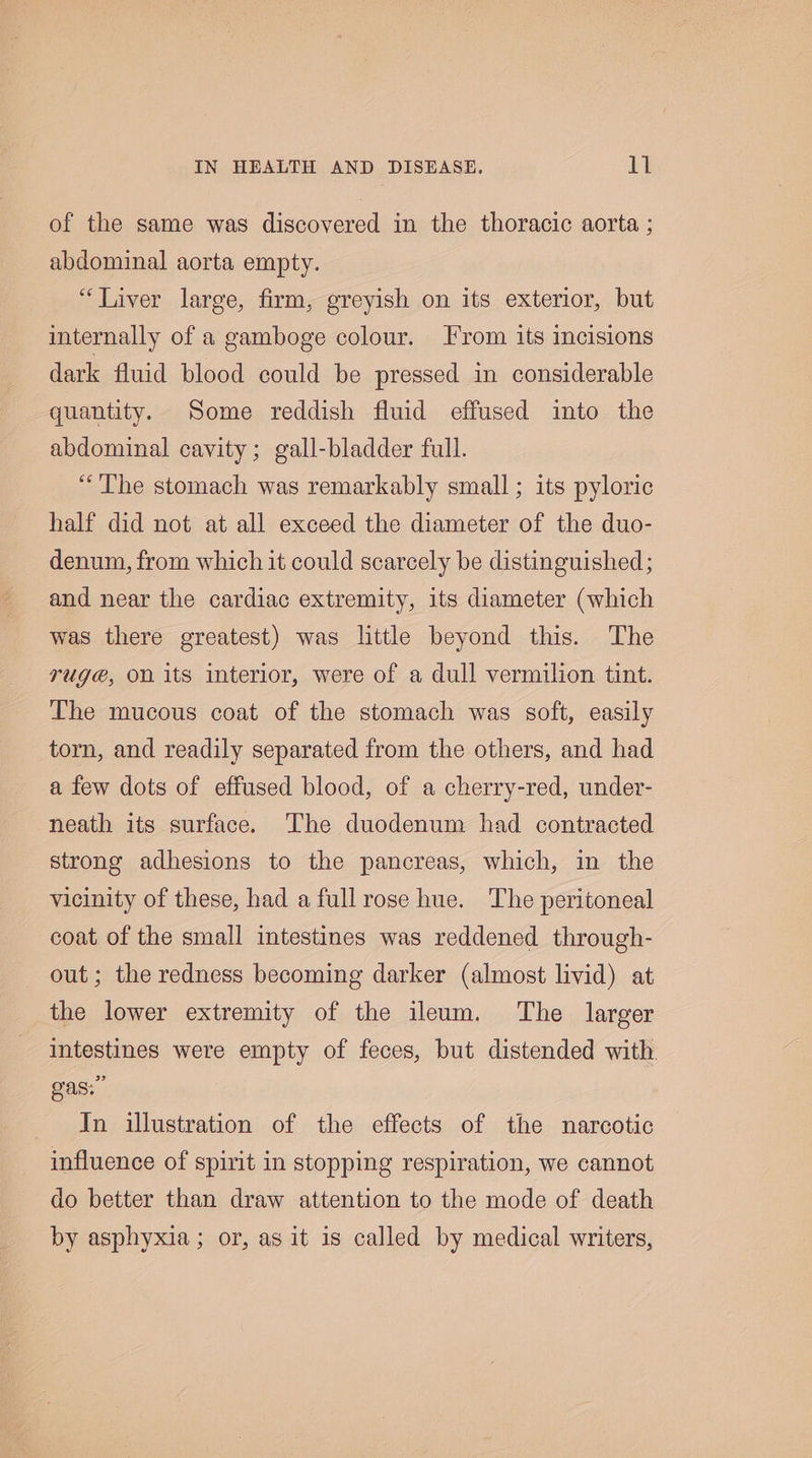 of the same was discovered in the thoracic aorta ; abdominal aorta empty. “Liver large, firm, greyish on its exterior, but internally of a gamboge colour. From its incisions dark fluid blood could be pressed in considerable quantity. Some reddish fluid effused into the abdominal cavity; gall-bladder full. “The stomach was remarkably small; its pyloric half did not at all exceed the diameter of the duo- denum, from which it could scarcely be distinguished; and near the cardiac extremity, its diameter (which was there greatest) was little beyond this. The rug@, on its interior, were of a dull vermilion tint. The mucous coat of the stomach was soft, easily torn, and readily separated from the others, and had a few dots of effused blood, of a cherry-red, under- neath its surface. The duodenum had contracted strong adhesions to the pancreas, which, in the vicinity of these, had a full rose hue. The peritoneal coat of the small intestines was reddened through- out ; the redness becoming darker (almost livid) at the lower extremity of the ileum. The larger intestines were empty of feces, but distended with. SAS In illustration of the effects of the narcotic influence of spirit in stopping respiration, we cannot do better than draw attention to the mode of death by asphyxia; or, as it is called by medical writers,