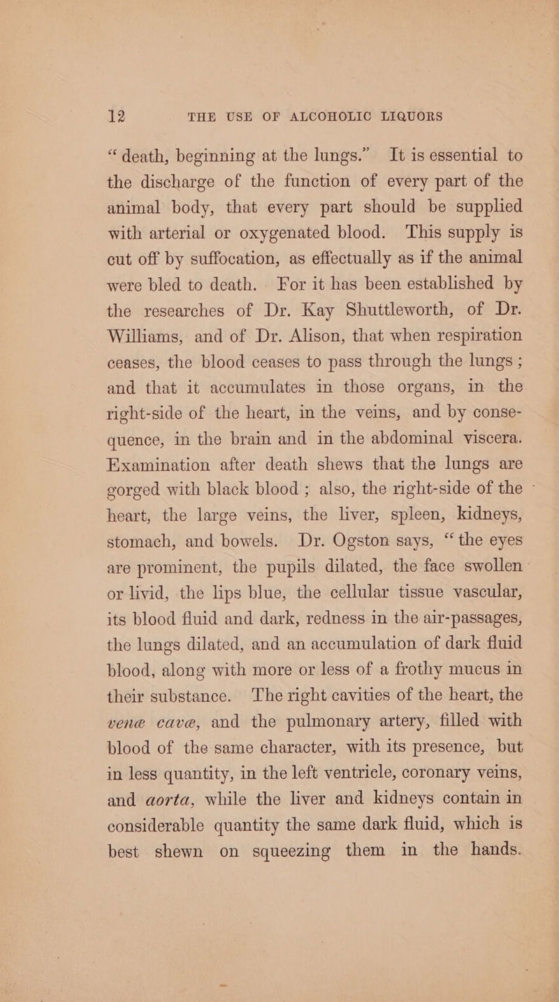 “death, beginning at the lungs.” It is essential to the discharge of the function of every part of the animal body, that every part should be supplied with arterial or oxygenated blood. This supply is cut off by suffocation, as effectually as if the animal were bled to death. For it has been established by the researches of Dr. Kay Shuttleworth, of Dr. Williams, and of Dr. Alison, that when respiration ceases, the blood ceases to pass through the lungs ; and that it accumulates in those organs, in the right-side of the heart, in the veins, and by conse- quence, in the brain and in the abdominal viscera. Examination after death shews that the lungs are gorged with black blood ; also, the right-side of the - heart, the large veins, the liver, spleen, kidneys, stomach, and bowels. Dr. Ogston says, “the eyes are prominent, the pupils dilated, the face swollen or livid, the lips blue, the cellular tissue vascular, its blood fluid and dark, redness in the air-passages, the lungs dilated, and an accumulation of dark fluid blood, along with more or less of a frothy mucus in their substance. The right cavities of the heart, the vene cave, and the pulmonary artery, filled with blood of the same character, with its presence, but in less quantity, in the left ventricle, coronary veins, and aorta, while the liver and kidneys contain in considerable quantity the same dark fluid, which is best shewn on squeezing them in the hands.
