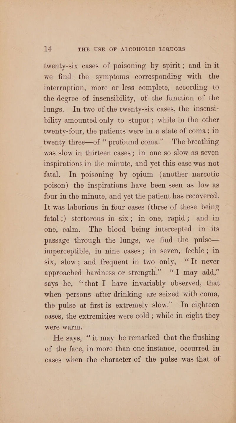 twenty-six cases of poisoning by spirit; and in it we find the symptoms corresponding with the interruption, more or less complete, according to the degree of insensibility, of the function of the lungs. In two of the twenty-six cases, the insensi- bility amounted only to stupor; while in the other twenty-four, the patients were in a state of coma; in twenty three—of ‘‘ profound coma.” The breathing was slow in thirteen cases; in one so slow as seven inspirations in the minute, and yet this case was not fatal. In poisoning by opium (another narcotic poison) the inspirations have been seen as low as four in the minute, and yet the patient has recovered. It was laborious in four cases (three of these being ~ fatal ;) stertorous in six; in one, rapid; and in one, calm. The blood being intercepted in its passage through the lungs, we find the pulse— imperceptible, in nine cases; in seven, feeble; in six, slow; and frequent in two only, “It never approached hardness or strength.” “I may add,” says he, “that I have invariably observed, that when persons after drinking are seized with coma, the pulse at first is extremely slow.” In eighteen cases, the extremities were cold ; while in eight they were warm. He says, “it may be remarked that the flushing of the face, in more than one instance, occurred in cases when the character of the pulse was that of