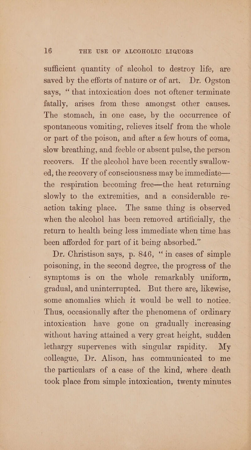 sufficient quantity of alcohol to destroy life, are saved by the efforts of nature or of art. Dr. Ogston says, “ that intoxication does not oftener terminate fatally, arises from these amongst other causes. The stomach, in one case, by the occurrence of spontaneous vomiting, relieves itself from the whole or part of the poison, and after a few hours of coma, slow breathing, and feeble or absent pulse, the person recovers. If the alcohol have been recently swallow- ed, the recovery of consciousness may be immediate— the respiration becoming free—the heat returning slowly to the extremities, and a considerable re- action taking place. The same thing is observed when the alcohol has been removed artificially, the return to health being less immediate when time has been afforded for part of it being absorbed.” Dr. Christison says, p. 846, ‘in cases of simple poisoning, in the second degree, the progress of the symptoms is on the whole remarkably uniform, gradual, and uninterrupted. But there are, likewise, some anomalies which it would be well to notice. Thus, occasionally after the phenomena of ordinary intoxication have gone on gradually increasing without having attained a very great height, sudden lethargy supervenes with singular rapidity. My colleague, Dr. Alison, has communicated to me the particulars of a case of the kind, where death took place from simple intoxication, twenty minutes