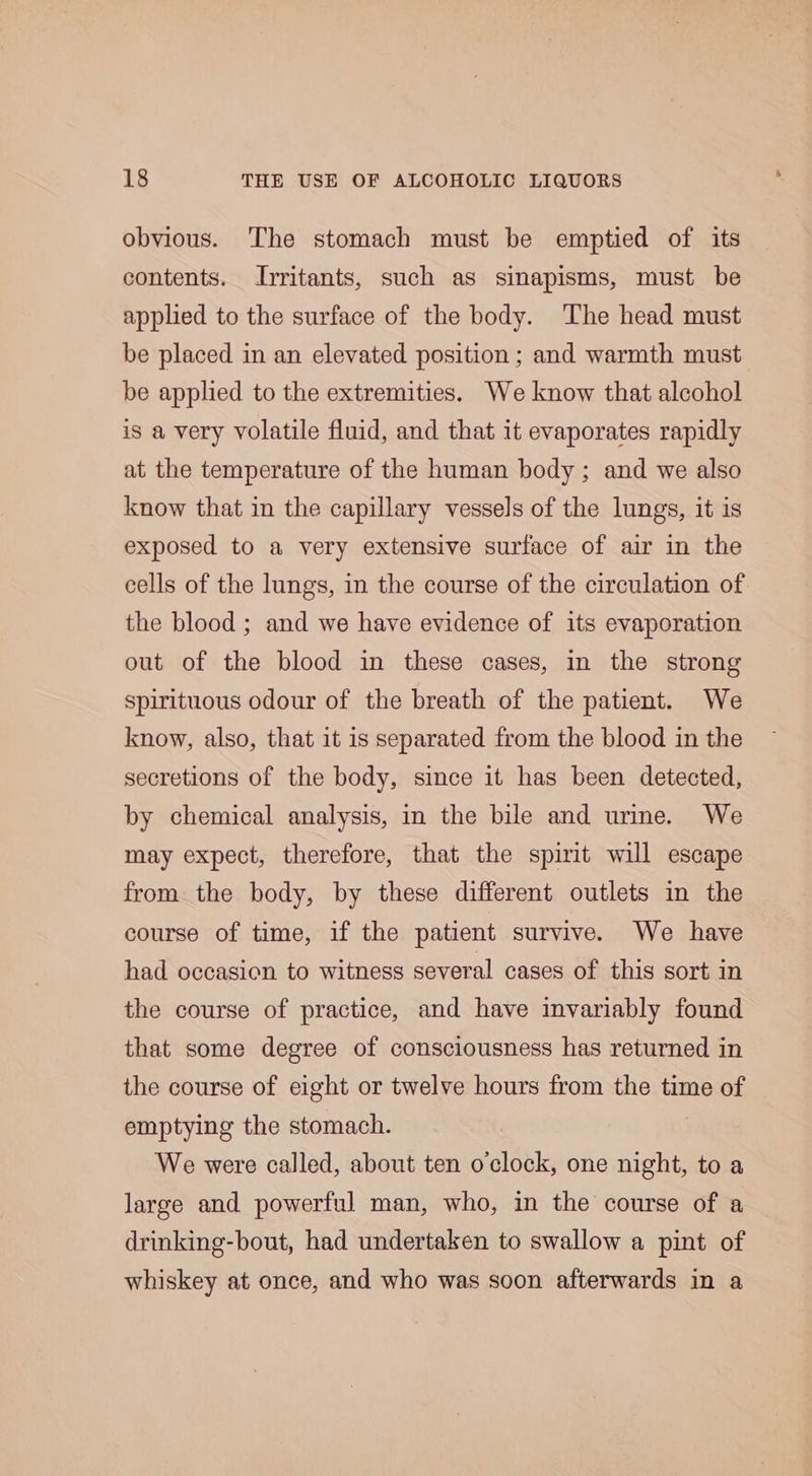 obvious. The stomach must be emptied of its contents. Jrritants, such as sinapisms, must be applied to the surface of the body. The head must be placed in an elevated position ; and warmth must be applied to the extremities. We know that alcohol is a very volatile fluid, and that it evaporates rapidly at the temperature of the human body ; and we also know that in the capillary vessels of the lungs, it is exposed to a very extensive surface of air in the cells of the lungs, in the course of the circulation of the blood ; and we have evidence of its evaporation out of the blood in these cases, in the strong spirituous odour of the breath of the patient. We know, also, that it is separated from the blood in the secretions of the body, since it has been detected, by chemical analysis, in the bile and urine. We may expect, therefore, that the spirit will escape from the body, by these different outlets in the course of time, if the patient survive. We have had occasion to witness several cases of this sort in the course of practice, and have invariably found that some degree of consciousness has returned in the course of eight or twelve hours from the time of emptying the stomach. We were called, about ten o'clock, one night, to a large and powerful man, who, in the course of a drinking-bout, had undertaken to swallow a pint of whiskey at once, and who was soon afterwards in a