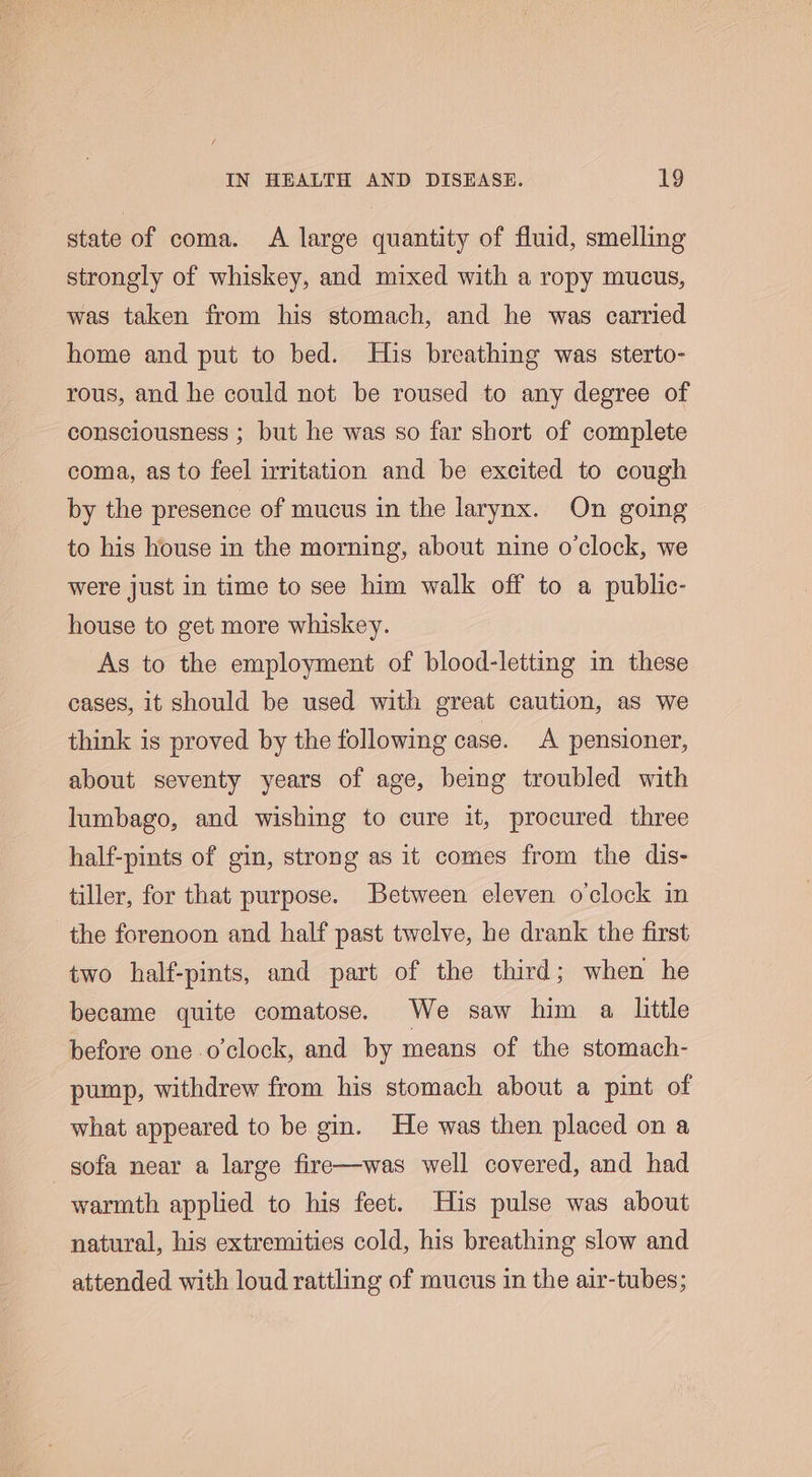 state of coma. A large quantity of fluid, smelling strongly of whiskey, and mixed with a ropy mucus, was taken from his stomach, and he was carried home and put to bed. His breathing was sterto- rous, and he could not be roused to any degree of consciousness ; but he was so far short of complete coma, as to feel irritation and be excited to cough by the presence of mucus in the larynx. On going to his house in the morning, about nine o'clock, we were just in time to see him walk off to a public- house to get more whiskey. As to the employment of blood-letting in these cases, it should be used with great caution, as we think is proved by the following case. A pensioner, about seventy years of age, beimg troubled with lumbago, and wishing to cure it, procured three half-pints of gin, strong as it comes from the dis- tiller, for that purpose. Between eleven o'clock in the forenoon and half past twelve, he drank the first two half-pints, and part of the third; when he became quite comatose. We saw him a little before one o'clock, and by means of the stomach- pump, withdrew from his stomach about a pint of what appeared to be gin. He was then placed on a sofa near a large fire—was well covered, and had warmth applied to his feet. His pulse was about natural, his extremities cold, his breathing slow and attended with loud rattling of mucus in the air-tubes;