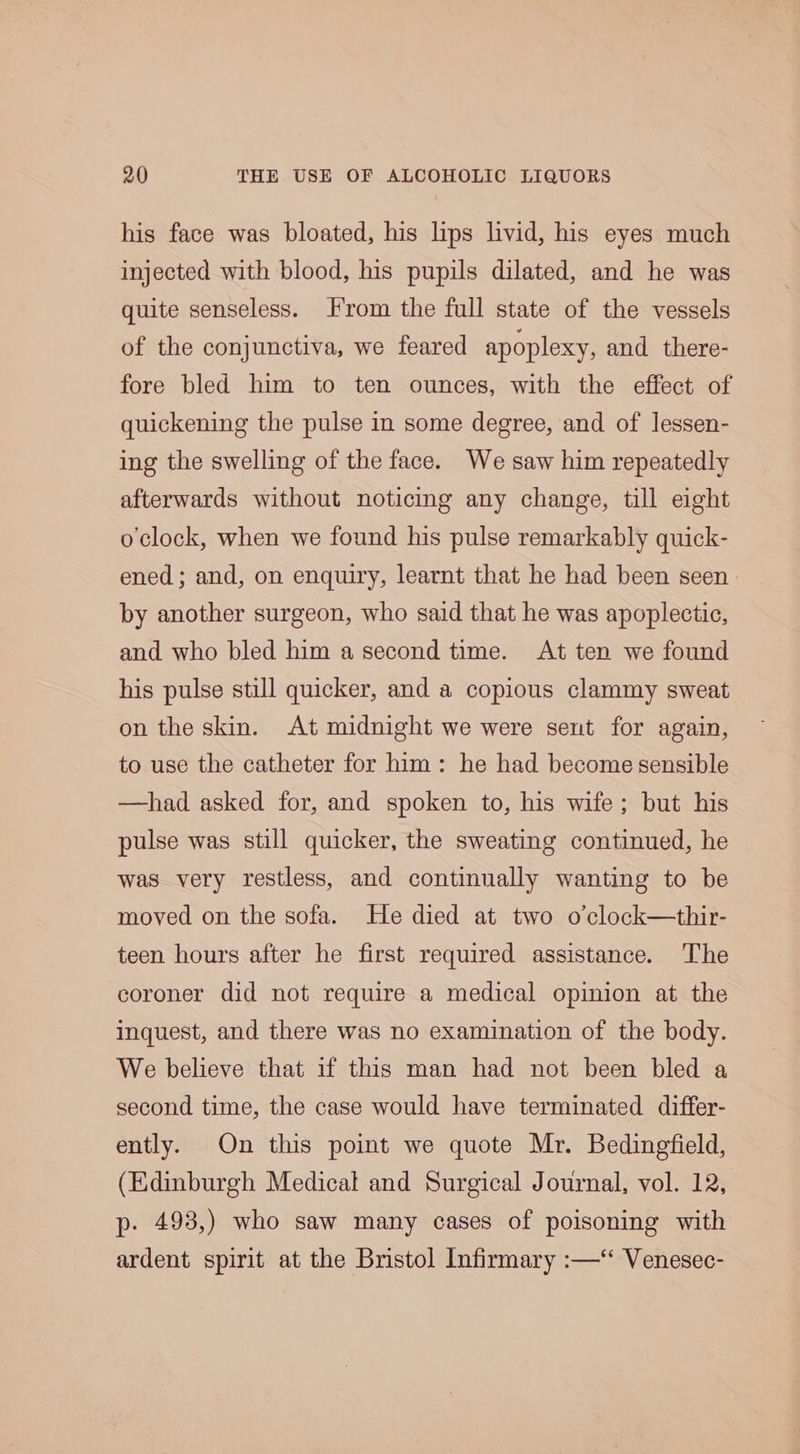 his face was bloated, his lips livid, his eyes much injected with blood, his pupils dilated, and he was quite senseless. rom the full state of the vessels of the conjunctiva, we feared apoplexy, and there- fore bled him to ten ounces, with the effect of quickening the pulse in some degree, and of lessen- ing the swelling of the face. We saw him repeatedly afterwards without noticing any change, till eight o clock, when we found his pulse remarkably quick- ened; and, on enquiry, learnt that he had been seen by another surgeon, who said that he was apoplectic, and who bled him a second time. At ten we found his pulse still quicker, and a copious clammy sweat on the skin. At midnight we were sent for again, to use the catheter for him: he had become sensible —had asked for, and spoken to, his wife; but his pulse was still quicker, the sweating continued, he was very restless, and continually wanting to be moved on the sofa. He died at two o’clock—thir- teen hours after he first required assistance. The coroner did not require a medical opinion at the inquest, and there was no examination of the body. We believe that if this man had not been bled a second time, the case would have terminated differ- ently. On this point we quote Mr. Bedingfield, (Edinburgh Medical and Surgical Journal, vol. 12, p. 493,) who saw many cases of poisoning with ardent spirit at the Bristol Infirmary :—‘ Venesec-
