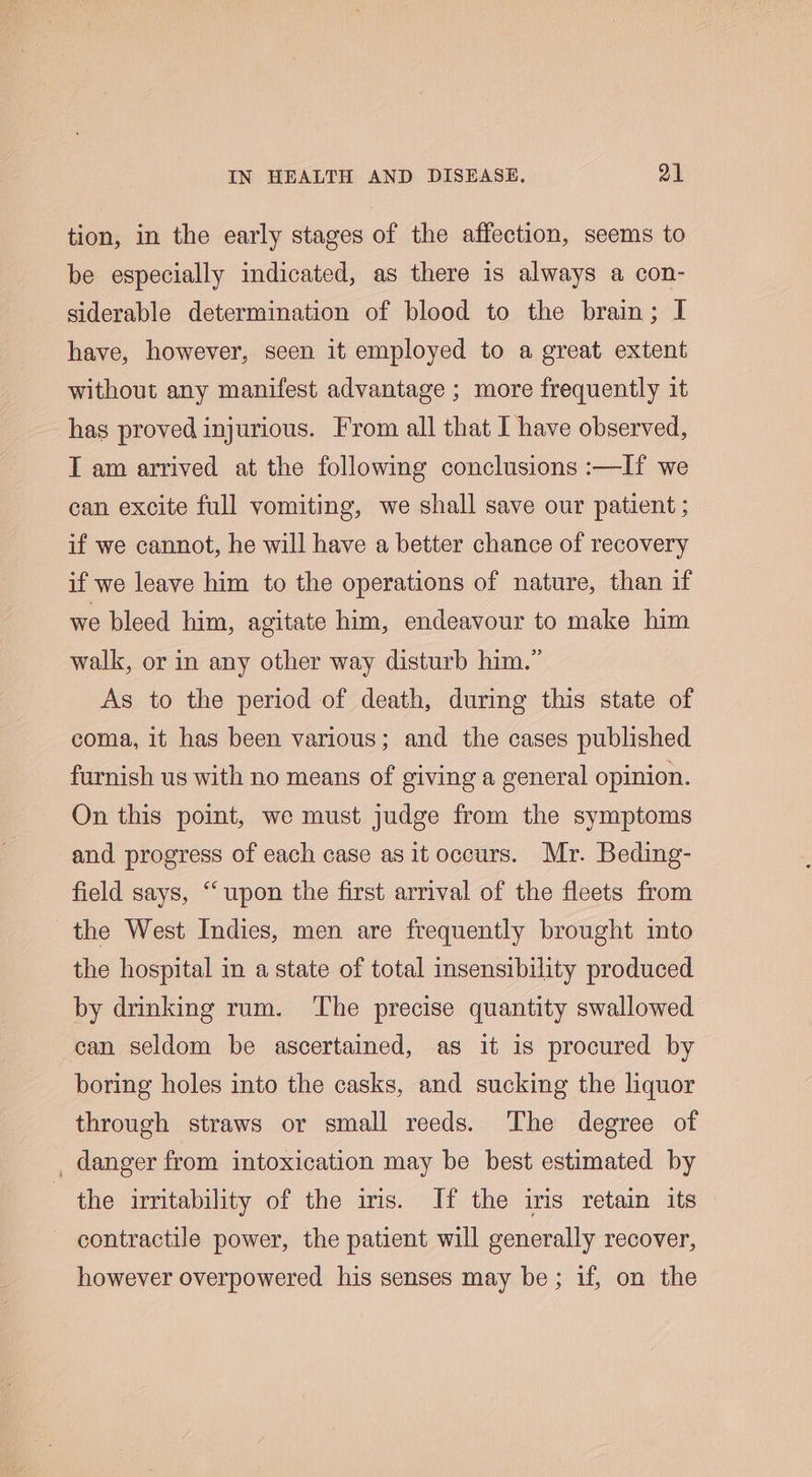 tion, in the early stages of the affection, seems to be especially indicated, as there is always a con- siderable determination of blood to the brain; I have, however, seen it employed to a great extent without any manifest advantage ; more frequently it has proved injurious. From all that I have observed, T am arrived at the following conclusions :—If we can excite full vomiting, we shall save our patient ; if we cannot, he will have a better chance of recovery if we leave him to the operations of nature, than if we bleed him, agitate him, endeavour to make him walk, or in any other way disturb him.” As to the period of death, during this state of coma, it has been various; and the cases published furnish us with no means of giving a general opinion. On this point, we must judge from the symptoms and progress of each case as it occurs. Mr. Beding- field says, “‘ upon the first arrival of the fleets from the West Indies, men are frequently brought into the hospital in a state of total insensibility produced by drinking rum. ‘The precise quantity swallowed can seldom be ascertained, as it is procured by boring holes into the casks, and sucking the liquor through straws or small reeds. The degree of danger from intoxication may be best estimated by the irritability of the iris. If the iris retain its contractile power, the patient will generally recover, however overpowered his senses may be; if, on the