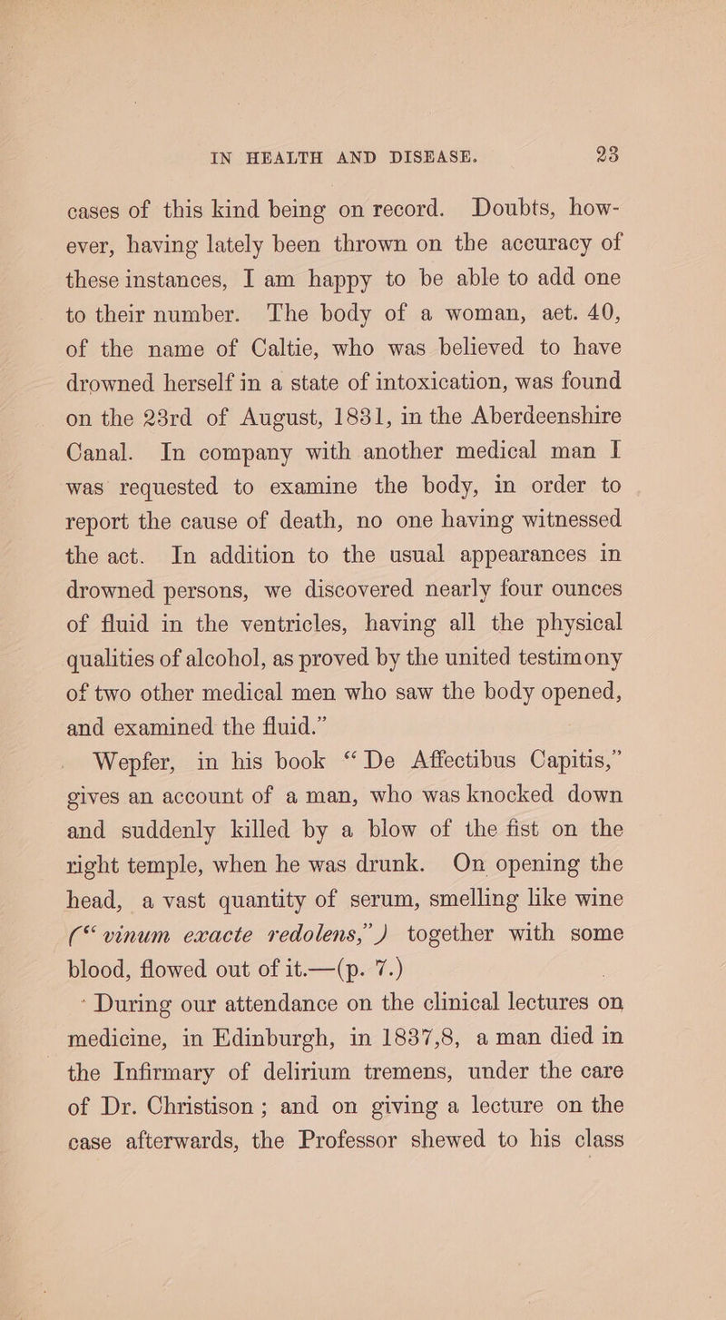 cases of this kind being on record. Doubts, how- ever, having lately been thrown on the accuracy of these instances, I am happy to be able to add one to their number. The body of a woman, aet. 40, of the name of Caltie, who was believed to have drowned herself in a state of intoxication, was found on the 23rd of August, 1831, in the Aberdeenshire Canal. In company with another medical man I was requested to examine the body, in order to report the cause of death, no one having witnessed the act. In addition to the usual appearances in drowned persons, we discovered nearly four ounces of fluid in the ventricles, having all the physical qualities of alcohol, as proved by the united testimony of two other medical men who saw the body opened, and examined the fluid.” Wepfer, in his book “ De Affectibus Capitis,” gives an account of a man, who was knocked down and suddenly killed by a blow of the fist on the right temple, when he was drunk. On opening the head, a vast quantity of serum, smelling like wine (“vinum exacte redolens,’) together with some blood, flowed out of it.—(p. 7.) * During our attendance on the clinical bier on medicine, in Edinburgh, in 1837,8, a man died in the Infirmary of delirium tremens, under the care of Dr. Christison ; and on giving a lecture on the case afterwards, the Professor shewed to his class