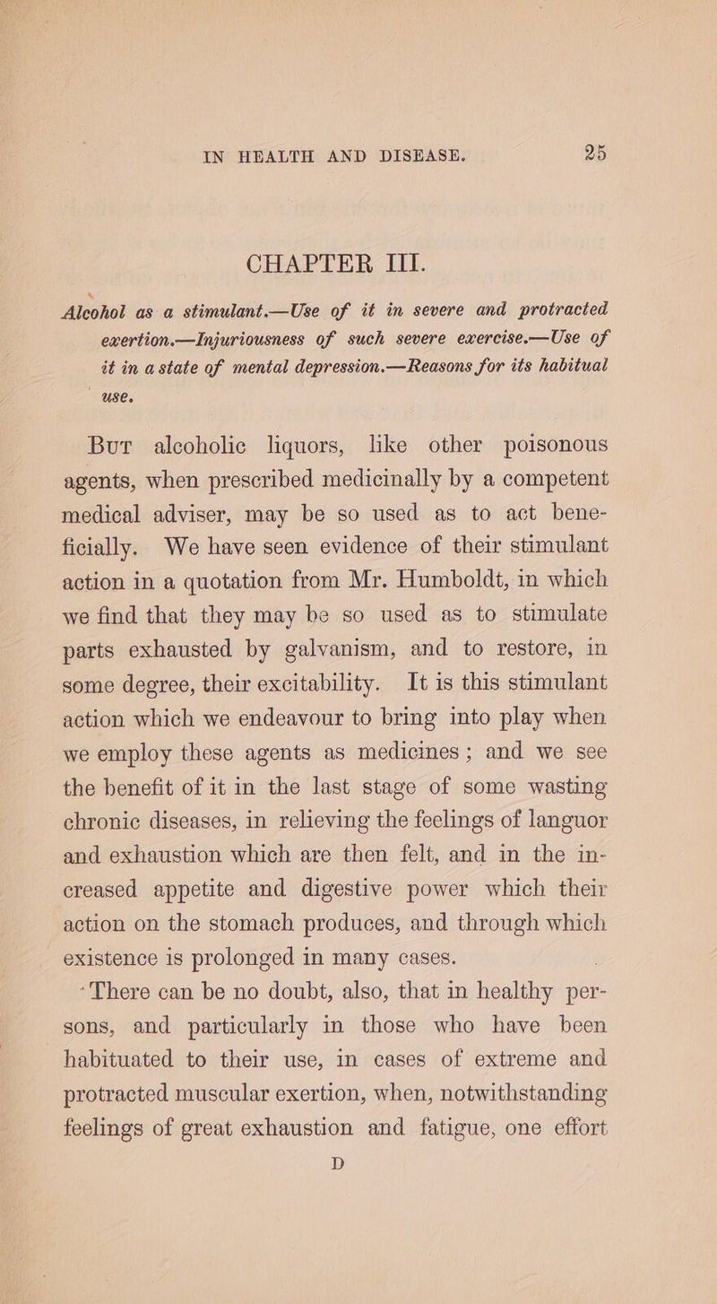 CHAPTER III. Alcohol as a stimulant.—Use of it in severe and protracted exertion.—Injuriousness of such severe exercise.—Use of it in a state of mental depression.—Reasons for its habitual Use. But alcoholic liquors, like other poisonous agents, when prescribed medicinally by a competent medical adviser, may be so used as to act bene- ficially. We have seen evidence of their stimulant action in a quotation from Mr. Humboldt, in which we find that they may be so used as to stimulate parts exhausted by galvanism, and to restore, in some degree, their excitability. It is this stimulant action which we endeavour to bring into play when we employ these agents as medicines; and we see the benefit of it in the last stage of some wasting chronic diseases, in relieving the feelings of languor and exhaustion which are then felt, and in the in- creased appetite and digestive power which their action on the stomach produces, and through which existence is prolonged in many cases. ‘There can be no doubt, also, that in healthy per- sons, and particularly in those who have been habituated to their use, in cases of extreme and protracted muscular exertion, when, notwithstanding feelings of great exhaustion and fatigue, one effort D