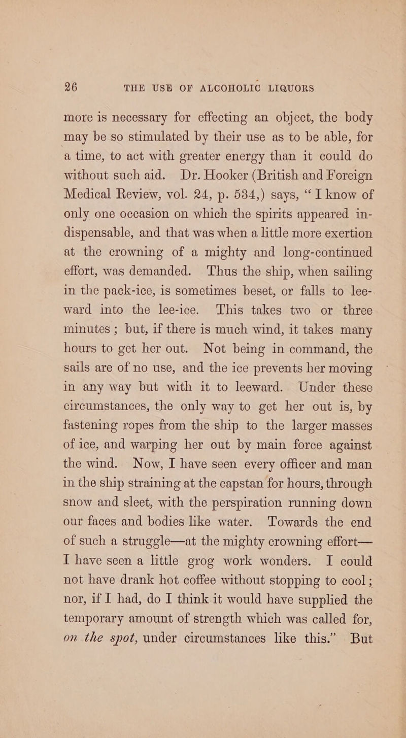 more is necessary for effecting an object, the body may be so stimulated by their use as to be able, for ‘a time, to act with greater energy than it could do without such aid. Dr. Hooker (British and Foreign Medical Review, vol. 24, p. 534,) says, “‘ I know of only one occasion on which the spirits appeared in- dispensable, and that was when a little more exertion at the crowning of a mighty and long-continued effort, was demanded. Thus the ship, when sailing in the pack-ice, is sometimes beset, or falls to lee- ward into the lee-ice. This takes two or three minutes ; but, if there is much wind, it takes many hours to get her out. Not being in command, the sails are of no use, and the ice prevents her moving in any way but with it to leeward. Under these circumstances, the only way to get her out is, by fastening ropes from the ship to the larger masses of ice, and warping her out by main force against the wind. Now, I have seen every officer and man in the ship straining at the capstan for hours, through snow and sleet, with the perspiration running down our faces and bodies like water. Towards the end of such a struggle at the mighty crowning effort— I have seen a little grog work wonders. I could not have drank hot coffee without stopping to cool ; nor, if I had, do I think it would have supplied the temporary amount of strength which was called for, on the spot, under circumstances like this.” But