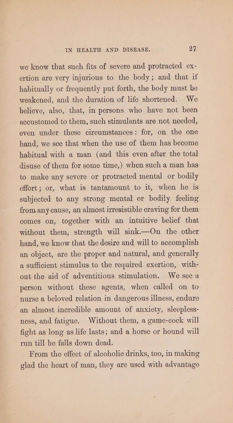 we know that such fits of severe and protracted ex- ertion are very injurious to the body; and that if habitually or frequently put forth, the body must be weakened, and the duration of life shortened. We believe, also, that, in persons who have not been accustomed to them, such stimulants are not needed, even under these circumstances: for, on the one hand, we see that when the use of them has become habitual with a man (and this even after the total disuse of them for some time,) when such a man has to make any severe or protracted mental or bodily effort; or, what is tantamount to it, when he is subjected to any strong mental or bodily feeling from any cause, an almost irresistible craving for them comes on, together with an intuitive belief that without them, strength will sink.—On the other hand, we know that the desire and will to accomplish an object, are the proper and natural, and generally a sufficient stimulus to the required exertion, with- out the aid of adventitious stimulation. We see a person without these agents, when called on to nurse a beloved relation in dangerous illness, endure an almost incredible amount of anxiety, sleepless- ness, and fatigue. Without them, a game-cock will fight as long as life lasts; and a horse or hound will run till he falls down dead. From the effect of alcoholic drinks, too, in making glad the heart of man, they are used with advantage