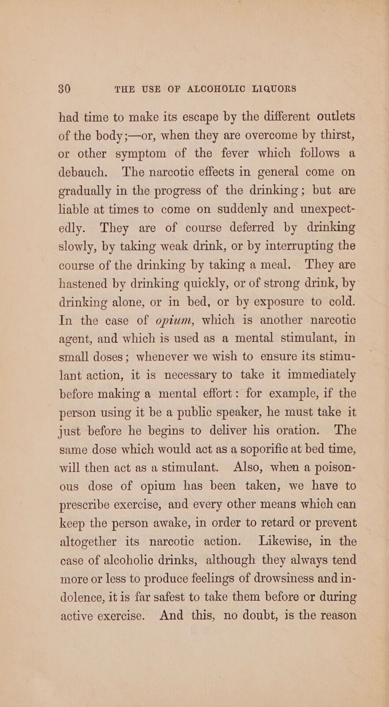 had time to make its escape by the different outlets of the body;—or, when they are overcome by thirst, or other symptom of the fever which follows a debauch. The narcotic effects in general come on gradually in the progress of the drinking; but are liable at times to come on suddenly and unexpect- edly. They are of course deferred by drinking slowly, by taking weak drink, or by interrupting the course of the drinking by taking a meal, They are hastened by drinking quickly, or of strong drink, by drinking alone, or in bed, or by exposure to cold. In the case of optwm, which is another narcotic agent, and which is used as a mental stimulant, in small doses; whenever we wish to ensure its stimu- lant action, it is necessary to take it immediately before making a mental effort: for example, if the person using it be a public speaker, he must take it just before he begins to deliver his oration. The same dose which would act as a soporific at bed time, will then act as a stimulant. Also, when a poison- ous dose of opium has been taken, we have to prescribe exercise, and every other means which can keep the person awake, in order to retard or prevent altogether its narcotic action. Likewise, in the case of alcoholic drinks, although they always tend more or less to produce feelings of drowsiness and in- dolence, it is far safest to take them before or during active exercise. And this, no doubt, is the reason