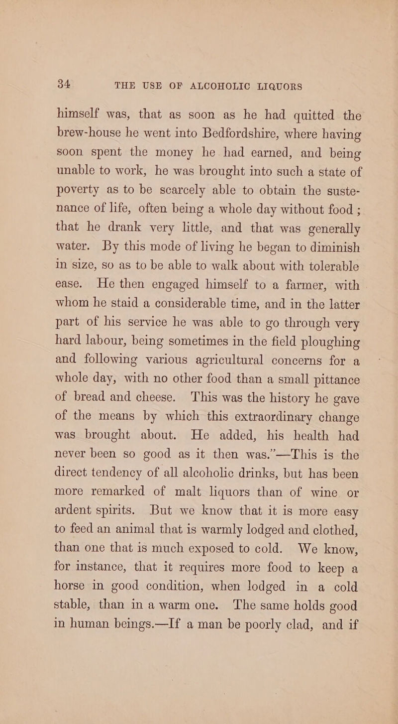 himself was, that as soon as he had quitted the brew-house he went into Bedfordshire, where having soon spent the money he had earned, and being unable to work, he was brought into such a state of poverty as to be scarcely able to obtain the suste- nance of life, often being a whole day without food ; that he drank very little, and that was generally water. By this mode of living he began to diminish in size, so as to be able to walk about with tolerable ease. He then engaged himself to a farmer, with whom he staid a considerable time, and in the latter part of his service he was able to go through very hard labour, being sometimes in the field ploughing and following various agricultural concerns for a whole day, with no other food than a small pittance of bread and cheese. This was the history he gave of the means by which this extraordinary change was brought about. He added, his health had never been so good as it then was.’—This is the direct tendency of all alcoholic drinks, but has been more remarked of malt liquors than of wine or ardent spirits. But we know that it is more easy to feed an animal that is warmly lodged and clothed, than one that is much exposed to cold. We know, for instance, that it requires more food to keep a horse in good condition, when lodged in a cold stable, than in a warm one. The same holds good in human beings.—If a man be poorly clad, and if