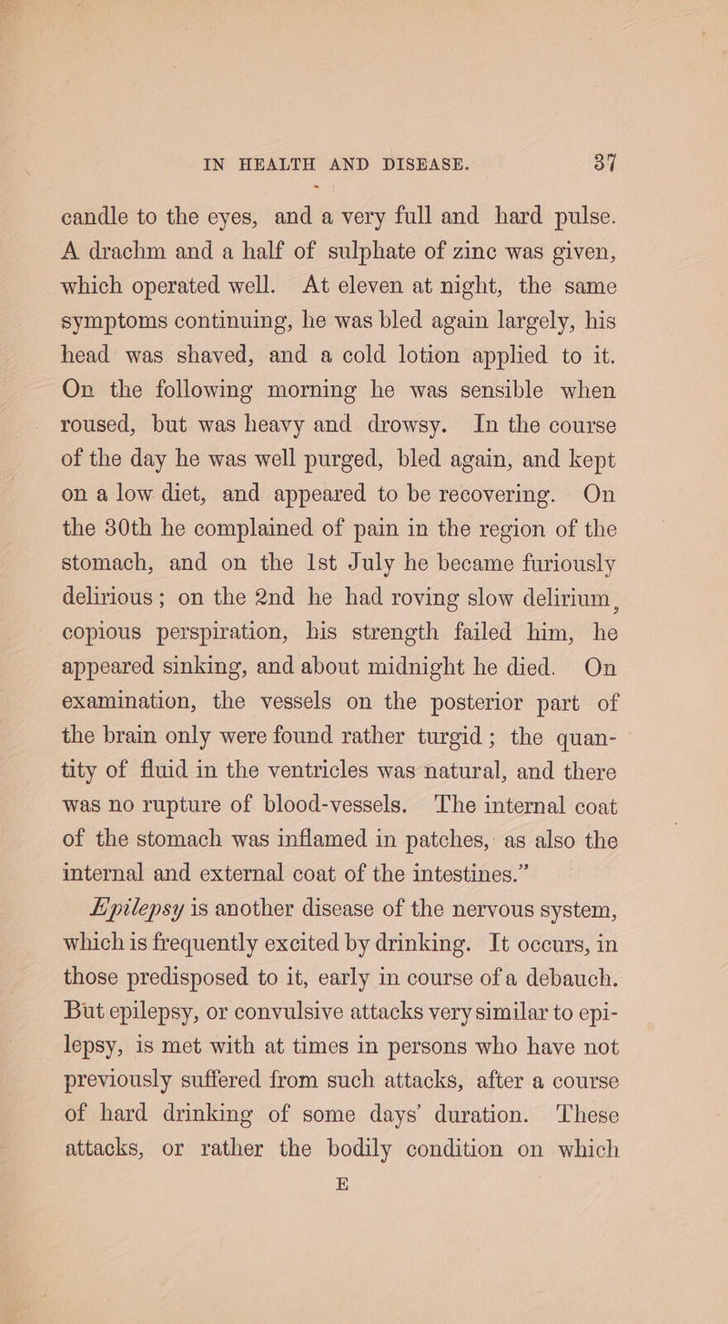 candle to the eyes, and a very full and hard pulse. A drachm and a half of sulphate of zinc was given, which operated well. At eleven at night, the same symptoms continuing, he was bled again largely, his head was shaved, and a cold lotion applied to it. On the following morning he was sensible when roused, but was heavy and drowsy. In the course of the day he was well purged, bled again, and kept on a low diet, and appeared to be recovering. On the 80th he complained of pain in the region of the stomach, and on the Ist July he became furiously delirious; on the 2nd he had roving slow delirium, copious perspiration, his strength failed him, he appeared sinking, and about midnight he died. On examination, the vessels on the posterior part of the brain only were found rather turgid; the quan- — tity of fluid in the ventricles was natural, and there was no rupture of blood-vessels. The internal coat of the stomach was inflamed in patches, as also the internal and external coat of the intestines.” Epilepsy is another disease of the nervous system, which is frequently excited by drinking. It occurs, in those predisposed to it, early in course of a debauch. But epilepsy, or convulsive attacks very similar to epi- lepsy, 18 met with at times in persons who have not previously suffered from such attacks, after a course of hard drinking of some days’ duration. These attacks, or rather the bodily condition on which E