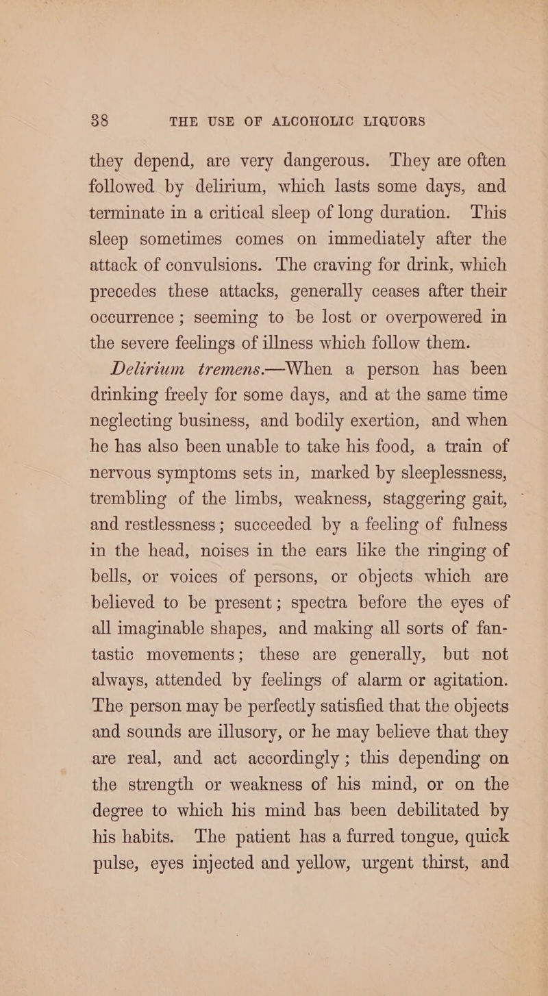 they depend, are very dangerous. They are often followed by delirium, which lasts some days, and terminate in a critical sleep of long duration. This sleep sometimes comes on immediately after the attack of convulsions. The craving for drink, which precedes these attacks, generally ceases after their occurrence ; seeming to be lost or overpowered in the severe feelings of illness which follow them. Delirium tremens.—When a person has been drinking freely for some days, and at the same time neglecting business, and bodily exertion, and when he has also been unable to take his food, a train of nervous symptoms sets in, marked by sleeplessness, trembling of the limbs, weakness, staggering gait, ~ and restlessness; succeeded by a feeling of fulness in the head, noises in the ears like the ringing of bells, or voices of persons, or objects which are believed to be present; spectra before the eyes of all imaginable shapes, and making all sorts of fan- tastic movements; these are generally, but not always, attended by feelings of alarm or agitation. The person may be perfectly satisfied that the objects and sounds are illusory, or he may believe that they are real, and act accordingly ; this depending on the strength or weakness of his mind, or on the degree to which his mind has been debilitated by his habits. The patient has a furred tongue, quick pulse, eyes injected and yellow, urgent thirst, and