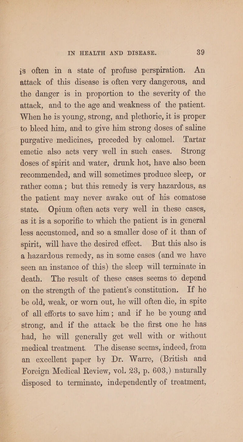 is often in a state of profuse perspiration. An attack of this disease is often very dangerous, and the danger is in proportion to the severity of the attack, and to the age and weakness of the patient. When he is young, strong, and plethoric, it is proper to bleed him, and to give him strong doses of saline purgative medicines, preceded by calomel. ‘Tartar emetic also acts very well in such cases. Strong doses of spirit and water, drunk hot, have also been recommended, and will sometimes produce sleep, or rather coma; but this remedy is very hazardous, as the patient may never awake out of his comatose state. Opium often acts very well in these cases, ‘as it is a soporific to which the patient is in general less accustomed, and so a smaller dose of it than of spirit, will have the desired effect. But this also is a hazardous remedy, as in some cases (and we have seen an instance of this) the sleep will terminate in death. The result of these cases seems to depend on the strength of the patient’s constitution. If he be old, weak, or worn out, he will often die, in spite of all efforts to save him; and if he be young and strong, and if the attack be the first one he has had, he will generally get well with or without medical treatment. The disease seems, indeed, from an excellent paper by Dr. Warre, (British and Foreign Medical Review, vol. 23, p. 603,) naturally disposed to terminate, independently of treatment,