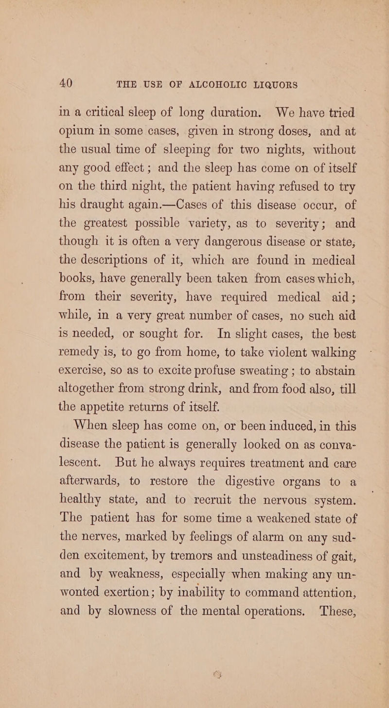 in a critical sleep of long duration. We have tried opium in some cases, given in strong doses, and at the usual time of sleeping for two nights, without any good effect ; and the sleep has come on of itself on the third night, the patient having refused to try his draught again.—Cases of this disease occur, of the greatest possible variety, as to severity; and though it is often a very dangerous disease or state, the descriptions of it, which are found in medical books, have generally been taken from cases which, from their severity, have required medical aid; while, in a very great number of cases, no such aid is needed, or sought for. In slight cases, the best remedy is, to go from home, to take violent walking exercise, So as to excite profuse sweating ; to abstain altogether from strong drink, and from food also, till the appetite returns of itself. When sleep has come on, or been induced, in this disease the patient is generally looked on as conva- lescent. But he always requires treatment and care afterwards, to restore the digestive organs to a healthy state, and to recruit the nervous system. The patient has for some time a weakened state of the nerves, marked by feelings of alarm on any sud- den excitement, by tremors and unsteadiness of gait, and by weakness, especially when making any un- wonted exertion; by inability to command attention, and by slowness of the mental operations. These,
