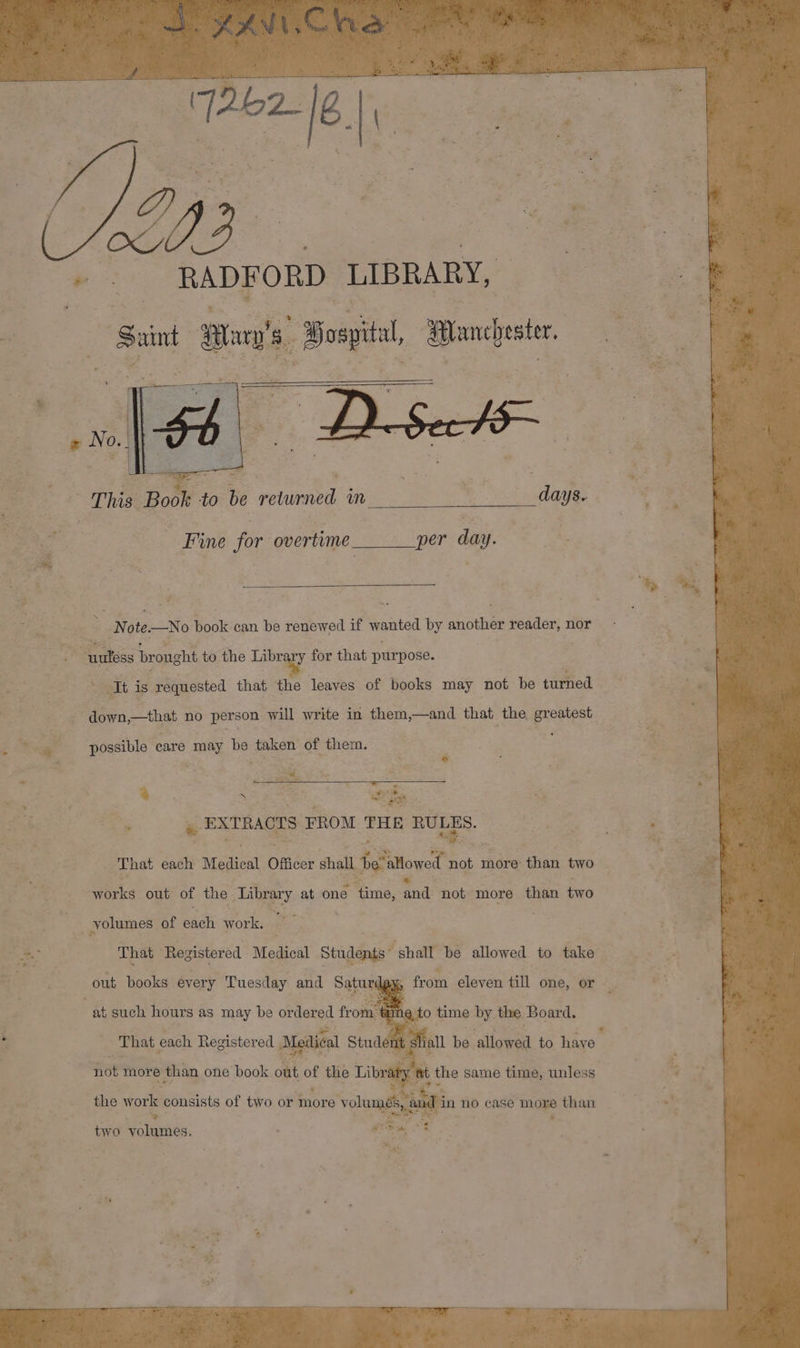 * a9 + : _ RADFORD LIBRARY, | Saint ans Bospitl ances This Book 1 to be returned m Midas _ Fine for overtime. cae per day. ; Note No book can be renewed if 3 nr by another reader, nor Se : Re bronght to the Library for that purpose. It is. requested that the leaves of books may not be turned down,—that no person will write in them,—and that the. greatest. : ve | possible care may be taken of them. ù oe a ah ores ee CE &amp; EXTRACTS FROM THE Po That each Medical Officer shall be allowed not more than two works out of the Library at one time, and not more than two _ volumes of hati work. That Registered Medical Students “ shall be allowed to take | Pre from eleven till one, or to time by thé, Board. Thaï each Berens M ae ee dete all be ‘slowed to have | out books every Tuesday and Sat at such hours as may be ordered fr two volumes.