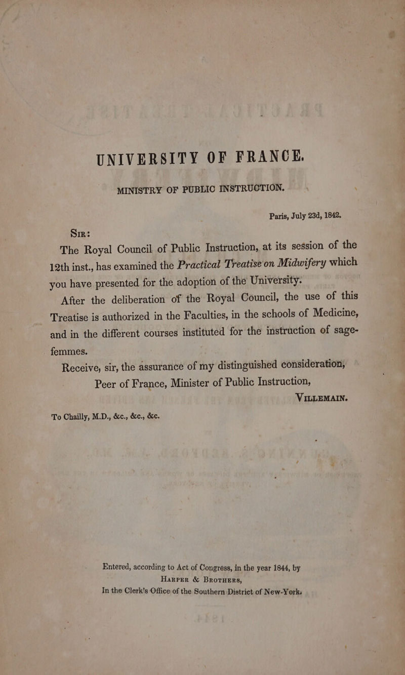 UNIVERSITY OF FRANCE. MINISTRY OF PUBLIC INSTRUCTION. \ Paris, July 23d, 1842. SIR: The Royal Council of Public Instruction, at its session of the 12th inst., has examined the Practical Treatise'on Midwifery which you have presented for the adoption of the University. After the deliberation of the Royal Council, the use of this Treatise is authorized in the Faculties, in the schools of Medicine, and in the different courses instituted for the instruction of sage- _ femmes. Receive, sir, the assurance of my distinguished consideration, Peer of France, Minister of Public Instruction, VILLEMAIN. To Chailly, M.D., &amp;c., &amp;c., &amp;c. Entered, according to Act of Congress, in the year 1844, by Harper &amp; BROTHERS, In the Clerk’s Office of the Southern District of New-York: ==