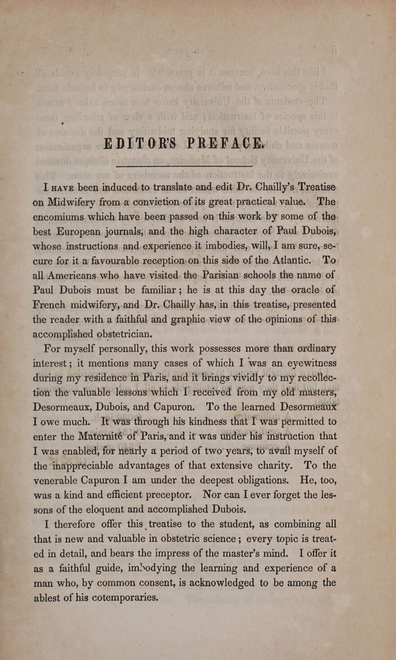 EDITORS PREFACE. I. nave been induced:to translate and edit Dr. Chailly’s Treatise on Midwifery from a conviction. of its great: practical value. The encomiums. which have been passed. on this work. by some of the best European. journals, and the high character of Paul. Dubois, whose instructions and-experience it imbodies, will, 1 am sure, se- cure for it a favourable reception: on. this side of the Atlantic. To all Americans who have visited. the. Parisian: schools the name of Paul Dubois must be familiar; he is at this day the oracle: of. French midwifery, and Dr. Chailly has, in this treatise, presented the reader with a faithful and graphic view of the opinions of this accomplished obstetrician. For myself personally, this work possesses more than ordinary interest ; it mentions many cases of which I was an eyewitness during my residence in Paris, and it brings vividly to my recollec- tion the valuable lessons which I réceived from my old masters, Desormeaux, Dubois, and Capuron. To the learned Desormeaux I owe much. It was through his kindness that I was permitted to enter the Maternité of Paris, and it was under his instruction that I was enabled) for nearly a period of two years, to avail myself of the inappreciable advantages of that extensive charity. To the venerable Capuron I am under the deepest obligations. He, too, was a kind and efficient preceptor. Nor can I ever forget the les- sons of the eloquent and accomplished Dubois. I therefore offer this treatise to the student, as combining all that is new and valuable in obstetric science; every topic is treat- ed in detail, and bears the impress of the master’s mind. [I offer it as a faithful guide, imsodying the learning and experience of a man who, by common consent, is acknowledged to be among the ablest of his cotemporaries.