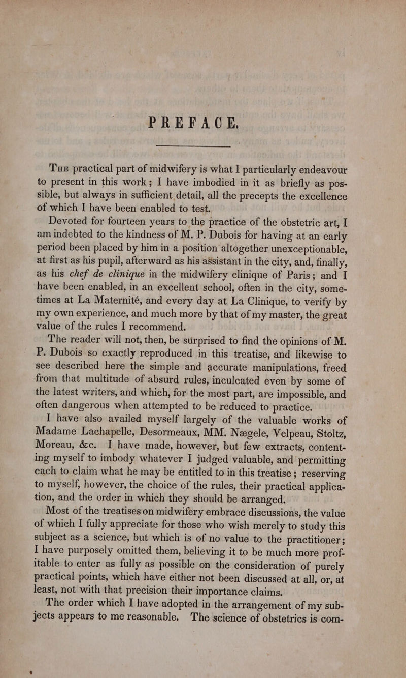 PREFACE, Tue practical part of midwifery is what I particularly endeavour to present in this work; I have imbodied in it as briefly as pos- sible, but always in sufficient detail, all the precepts the excellence of which I have been enabled to test. Devoted for fourteen years to the practice of the obstetric art, I am indebted to the kindness of M. P. Dubois for having at an early period been placed by him in a position altogether unexceptionable, at first as his pupil, afterward as his assistant in the city, and, finally, as his chef de clinique in the midwifery clinique of Paris; and I have been enabled, in an excellent school, often in the city, some- times at La Maternité, and every day at La Clinique, to verify by my Own experience, and much more by that of my master, the great value of the rules I recommend. The reader will not, then, be surprised to find the opinions of M. P. Dubois so exactly reproduced in this treatise, and likewise to see described here the simple and accurate manipulations, freed from that multitude of absurd rules, inculcated even by some of the latest writers, and which, for the most part, are impossible, and often dangerous when attempted to be reduced to practice. I have also availed myself largely of the valuable works of Madame Lachapelle, Desormeaux, MM. Nægele, Velpeau, Stoltz, Moreau, &amp;c. I have made, however, but few extracts, content- ing myself to imbody whatever I judged valuable, and permitting each to claim what he may be entitled to in this treatise ; reserving to myself, however, the choice of the rules, their practical applica- tion, and the order in which they should be arranged. Most of the treatises on midwifery embrace discussions, the value of which I fully appreciate for those who wish merely to study this subject as a science, but which is of no value to the practitioner; I have purposely omitted them, believing it to be much more prof- itable to enter as fully as possible on the consideration of purely practical points, which have either not been discussed at all, or, at least, not with that precision their importance claims. The order which I have adopted in the arrangement of my sub- jects appears to me reasonable. The science of obstetrics is com-