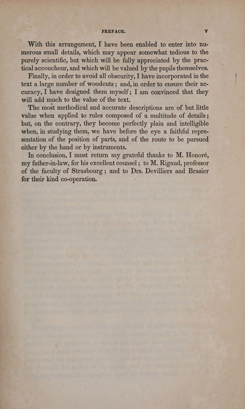 With this arrangement, I have been enabled to enter into nu- merous small details, which may appear somewhat tedious to the purely scientific, but which will be fully appreciated by the prac- tical accoucheur, and which will be valued by the pupils themselves. Finally, in order to avoid all obscurity, I have incorporated in the text a large number of woodcuts; and, in order to ensure their ac- curacy, I have designed them myself; I am convinced that they will add much to the value of the text. The most methodical and accurate descriptions are of but little value when applied to rules composed of a multitude of details; but, on the contrary, they become perfectly plain and intelligible when, in studying them, we have before the eye a faithful repre- sentation of the position of parts, and of the route to be pursued either by the hand or by instruments. In conclusion, I must return my grateful thanks to M. Honoré, my father-in-law, for his excellent counsel ; to M. Rigaud, professor of the faculty of Strasbourg ; and to Drs. Devilliers and Brasier for their kind co-operation.
